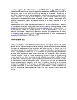 Asi han ido surgiendo otras definicione como Arnaz,en 1981, Alicia de Alba, 1991, hasta llegar a
Otmara González el currículum constituye un proyecto sistematizado de formación y un proceso de
realización a través de una serie estructurada y ordenada de contenidos y experiencias de
aprendizaje articulados en forma de propuesta político-educativa que propugnan diversos sectores
sociales interesados en un tipo de educación particular con la finalidad de producir aprendizajes
significativos que se traduzcan en formas de pensar, de sentir, valorar y actuar frente a los
problemas complejos que plantea la vida social y laboral en particular la inserción en un país
determinado.
Plantea además Otmara que en cualquier nivel de enseñanza, el currículum se expresa y desarrolla
en dos planos fundamentales: estructural-formal en las definiciones de política educativas sobre el
currículo, disposiciones oficiales, jurídicas en los planes, programas, textos y guías de estudio: y en
un plano procesual-práctico en su modus operandis, es decir, al operacionalizarse a través de las
jerarquías institucionales y desarrollar una determinada propuesta curricular en el salón de clases y
en el trabajocurricular extraúlico como lo son las tareas escolares, las visitas, los trabajos en la
producción o los servicios y otros.( González, 1994).
CONSIDERACION FINAL
Como puede analizarse existen disímiles conceptualizaciones con respecto al currículum, algunas
de estas con una visión más amplia y otras con una visión más reduccionista, algunos reduciéndolo
al programa de la asignatura o el plan de estudios, solo que el currículum es más que esto, no es
solo algo estructurado sino que debe analizarse en su operacionalización, en su implementación,
desde el aula pero además fuera de esta, en las experiencias de aprendizaje dentro y fuera del salón
de clases, donde finalmente se puede conceptualizar como todo lo referente al actuar diario en la
institución educativa, donde sin importar la definiciones es de gran utilidad en el desarrollo del
proceso educativo, pues sólo a través de su correcta aplicación se puede lograr establecer el perfil
del egresado que se desea, donde es de gran importancia la intervención de la comunidad educativa
en su elaboración, donde se considere el contexto y el diagnóstico con lo cual se pueda definir el
proyecto pedagógico de la Institución, donde estén inmersos los estándares de competencia,
considerando la importancia en la formación en valores y la interculturalidad, tan necesaria en el
devenir de nuestros días, en este mundo globalizado, que cada día reta a nuestros estudiantes a ser
activos de una sociedad creciente y variante, donde aún es mayor la responsabilidad del rol como
docente.
 