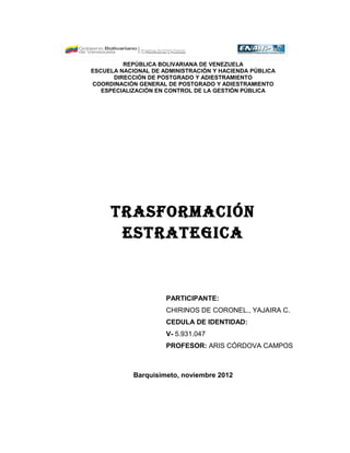 REPÚBLICA BOLIVARIANA DE VENEZUELA 
ESCUELA NACIONAL DE ADMINISTRACIÓN Y HACIENDA PÚBLICA 
DIRECCIÓN DE POSTGRADO Y ADIESTRAMIENTO 
COORDINACIÓN GENERAL DE POSTGRADO Y ADIESTRAMIENTO 
ESPECIALIZACIÓN EN CONTROL DE LA GESTIÓN PÚBLICA 
TRASFORMACIÓN 
ESTRATEGICA 
PARTICIPANTE: 
CHIRINOS DE CORONEL., YAJAIRA C. 
CEDULA DE IDENTIDAD: 
V- 5.931.047 
PROFESOR: ARIS CÓRDOVA CAMPOS 
Barquisimeto, noviembre 2012 
 