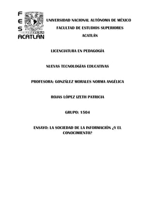 UNIVERSIDAD NACIONAL AUTÓNOMA DE MÉXICO
            FACULTAD DE ESTUDIOS SUPERIORES
                        ACATLÁN


         LICENCIATURA EN PEDAGOGÍA


       NUEVAS TECNOLOGÍAS EDUCATIVAS


PROFESORA: GONZÁLEZ MORALES NORMA ANGÉLICA


         ROJAS LÓPEZ IZETH PATRICIA


                GRUPO: 1504


 ENSAYO: LA SOCIEDAD DE LA INFORMACIÓN ¿Y EL
               CONOCIMIENTO?
 