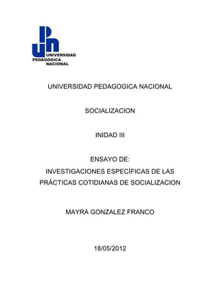 UNIVERSIDAD PEDAGOGICA NACIONAL


           SOCIALIZACION


              INIDAD III


             ENSAYO DE:
 INVESTIGACIONES ESPECÍFICAS DE LAS
PRÁCTICAS COTIDIANAS DE SOCIALIZACION



      MAYRA GONZALEZ FRANCO




              18/05/2012
 
