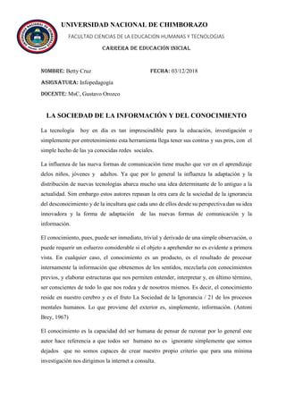 UNIVERSIDAD NACIONAL DE CHIMBORAZO
FACULTAD CIENCIAS DE LA EDUCACION HUMANAS Y TECNOLOGIAS
CARRERA DE EDUCACIÓN INICIAL
Nombre: Betty Cruz FECHA: 03/12/2018
Asignatura: Infopedagogía
Docente: MsC, Gustavo Orozco
LA SOCIEDAD DE LA INFORMACIÓN Y DEL CONOCIMIENTO
La tecnología hoy en día es tan imprescindible para la educación, investigación o
simplemente por entretenimiento esta herramienta llega tener sus contras y sus pros, con el
simple hecho de las ya conocidas redes sociales.
La influenza de las nueva formas de comunicación tiene mucho que ver en el aprendizaje
delos niños, jóvenes y adultos. Ya que por lo general la influenza la adaptación y la
distribución de nuevas tecnologías abarca mucho una idea determinante de lo antiguo a la
actualidad. Sim embargo estos autores repasan la otra cara de la sociedad de la ignorancia
del desconocimiento y de la incultura que cada uno de ellos desde su perspectiva dan su idea
innovadora y la forma de adaptación de las nuevas formas de comunicación y la
información.
El conocimiento, pues, puede ser inmediato, trivial y derivado de una simple observación, o
puede requerir un esfuerzo considerable si el objeto a aprehender no es evidente a primera
vista. En cualquier caso, el conocimiento es un producto, es el resultado de procesar
internamente la información que obtenemos de los sentidos, mezclarla con conocimientos
previos, y elaborar estructuras que nos permiten entender, interpretar y, en último término,
ser conscientes de todo lo que nos rodea y de nosotros mismos. Es decir, el conocimiento
reside en nuestro cerebro y es el fruto La Sociedad de la Ignorancia / 21 de los procesos
mentales humanos. Lo que proviene del exterior es, simplemente, información. (Antoni
Brey, 1967)
El conocimiento es la capacidad del ser humana de pensar de razonar por lo general este
autor hace referencia a que todos ser humano no es ignorante simplemente que somos
dejados que no somos capaces de crear nuestro propio criterio que para una mínima
investigación nos dirigimos la internet a consulta.
 