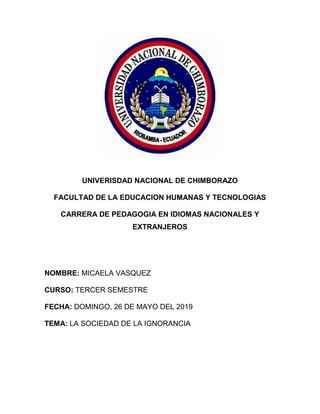 UNIVERISDAD NACIONAL DE CHIMBORAZO
FACULTAD DE LA EDUCACION HUMANAS Y TECNOLOGIAS
CARRERA DE PEDAGOGIA EN IDIOMAS NACIONALES Y
EXTRANJEROS
NOMBRE: MICAELA VASQUEZ
CURSO: TERCER SEMESTRE
FECHA: DOMINGO, 26 DE MAYO DEL 2019
TEMA: LA SOCIEDAD DE LA IGNORANCIA
 