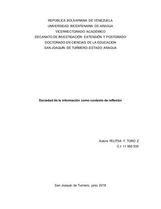 REPÚBLICA BOLIVARIANA DE VENEZUELA
UNIVERSIDAD BICENTENARIA DE ARAGUA
VICERRECTORADO ACADÉMICO
DECANATO DE INVESTIGACIÓN EXTENSIÓN Y POSTGRADO
DOCTORADO EN CIENCIAS DE LA EDUCACION
SAN JOAQUÍN DE TURMERO–ESTADO ARAGUA
Sociedad de la información como contexto de reflexión
Autora YELITSA Y. TORO Z
C.I: 11 985 535
San Joaquín de Turmero, junio 2018
 