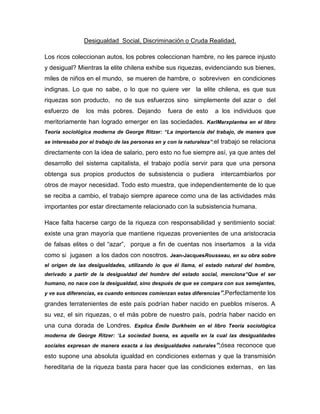 Desigualdad Social, Discriminación o Cruda Realidad.
Los ricos coleccionan autos, los pobres coleccionan hambre, no les parece injusto
y desigual? Mientras la elite chilena exhibe sus riquezas, evidenciando sus bienes,
miles de niños en el mundo, se mueren de hambre, o sobreviven en condiciones
indignas. Lo que no sabe, o lo que no quiere ver la elite chilena, es que sus
riquezas son producto, no de sus esfuerzos sino simplemente del azar o del
esfuerzo de los más pobres. Dejando fuera de esto a los individuos que
meritoriamente han logrado emerger en las sociedades. KarlMarxplantea en el libro
Teoría sociológica moderna de George Ritzer: “La importancia del trabajo, de manera que
se interesaba por el trabajo de las personas en y con la naturaleza”;el trabajo se relaciona
directamente con la idea de salario, pero esto no fue siempre así, ya que antes del
desarrollo del sistema capitalista, el trabajo podía servir para que una persona
obtenga sus propios productos de subsistencia o pudiera intercambiarlos por
otros de mayor necesidad. Todo esto muestra, que independientemente de lo que
se reciba a cambio, el trabajo siempre aparece como una de las actividades más
importantes por estar directamente relacionado con la subsistencia humana.
Hace falta hacerse cargo de la riqueza con responsabilidad y sentimiento social:
existe una gran mayoría que mantiene riquezas provenientes de una aristocracia
de falsas elites o del “azar”, porque a fin de cuentas nos insertamos a la vida
como si jugasen a los dados con nosotros. Jean-JacquesRousseau, en su obra sobre
el origen de las desigualdades, utilizando lo que él llama, el estado natural del hombre,
derivado a partir de la desigualdad del hombre del estado social, menciona“Que el ser
humano, no nace con la desigualdad, sino después de que se compara con sus semejantes,
y ve sus diferencias, es cuando entonces comienzan estas diferencias”.Perfectamente los
grandes terratenientes de este país podrían haber nacido en pueblos míseros. A
su vez, el sin riquezas, o el más pobre de nuestro país, podría haber nacido en
una cuna dorada de Londres. Explica Émile Durkheim en el libro Teoría sociológica
moderna de George Ritzer: “La sociedad buena, es aquella en la cual las desigualdades
sociales expresan de manera exacta a las desigualdades naturales”;ósea reconoce que
esto supone una absoluta igualdad en condiciones externas y que la transmisión
hereditaria de la riqueza basta para hacer que las condiciones externas, en las
 