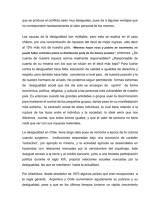 que se produce el conflicto sean muy desiguales, pues da a algunas ventajas que
no corresponden necesariamente al valor personal de los mismos.
Las causas de la desigualdad son múltiples, pero esta se explica en el caso
chileno, por una concentración de riquezas del decil de mejor ingreso, vale decir
al 10% más rico de nuestro país. “Mientras hayan ricos y pobres de nacimiento, no
puede haber contratos justos ni distribución justa de los bienes sociales”, entonces, ¿De
cuanta de nuestra riqueza somos realmente responsables? ¿Responsable de
cuanta de su miseria son los que se sitúan en el decil más bajo? Para luchar
contra la desigualdad hace falta, educación de calidad e igualdad de derechos y
respeto, pero también hace falta, conciencia a nivel país, de nuestra posición y la
de nuestro hermano de al lado. No podemos seguir permitiendo formas extremas
de desigualdad social que día día solo se encargan de oprimir de forma
económica, política, religiosa, y cultural a las personas más vulnerables de nuestro
país. Es entonces cuando las grandes entidades o grupos usan la discriminación
para mantener el control de los pequeños grupos, dando paso en su manifestación
más extrema, la exclusión social de estos individuos, la cual tiene relación a la
ruptura de los lazos entre el individuo y la sociedad, lo ideal sería que nos
diéramos cuenta, que todos somos iguales, y que el valor de persona no tiene
nada que ver con sus riquezas materiales.
La desigualdad en Chile, tiene larga data pues se remonta a época de la colonia
cuando surgieron, instituciones amparadas bajo una economía de carácter
"extractivo", por ejemplo la minería, y la actividad agrícola se desarrollaba en
haciendas con relaciones marcadas por la servidumbre del inquilinaje, éste
desigual acceso a la tierra y al crédito bancario, junto a una limitada participación
política durante el siglo XIX, propició relaciones sociales marcadas por la
desigualdad, las que se mantienen hasta la actualidad.
Por añadidura, desde alrededor de 1970 algunos países que eran excepciones a
la regla general, Argentina y Chile aumentaron agudamente su pobreza y su
desigualdad, pese a que en los últimos tiempos tuvieron un rápido crecimiento
 