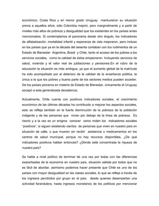 económico. Costa Rica y en menor grado Uruguay mantuvieron su situación
previa a aquellos años; sólo Colombia mejoró, pero marginalmente y a partir de
niveles más altos de pobreza y desigualdad que los existentes en los países antes
mencionados. Si contemplamos el panorama desde otro ángulo, los indicadores
de alfabetización, mortalidad infantil y esperanza de vida mejoraron, pero incluso
en los países que ya en la década del sesenta contaban con los rudimentos de un
Estado de Bienestar Argentina, Brasil y Chile, tanto el acceso de los pobres a los
servicios sociales, como la calidad de éstos empeoraron. Incluyendo servicios de
salud, vivienda y el valor real de jubilaciones y pensiones.En el rubro de la
educación la situación es más ambigua, ya que el aumento global de la matrícula
ha sido acompañado por el deterioro de la calidad de la enseñanza pública, la
única a la que los pobres y buena parte de los sectores medios pueden acceder.
De los países pioneros en materia de Estado de Bienestar, únicamente el Uruguay
escapó a esta generalizada decadencia.
Actualmente, Chile cuenta con positivos indicadores sociales, el crecimiento
económico de las últimas décadas ha contribuido a mejorar los aspectos sociales,
esto se refleja también en la fuerte disminución de la pobreza de la población
indigente y de las personas que vivían por debajo de la línea de pobreza. Es
risorio y a la vez es un enigma conocer como miden los indicadores sociales
“positivos”, si siguen existiendo cientos de personas que viven en nuestro país en
situación de calle, o que mueren sin recibir asistencia o medicamentos en los
centros de salud municipal, porque no hay recursos disponibles, ¿De qué
indicadores positivos hablan entonces? ¿Dónde está concentrada la riqueza de
nuestro país?
Se habla a nivel político de terminar de una vez por todas con las diferencias
exacerbadas de la economía en nuestro país, situación sabida por todos que no
es fácil de abordar, asimismo podemos hacer presente que Chile es uno de los
países con mayor desigualdad en las clases sociales, lo que se refleja a través de
los ingresos percibidos por grupo en el país, desde quienes desempeñan una
actividad farandulera, hasta ingresos monetarios de los políticos por mencionar
 