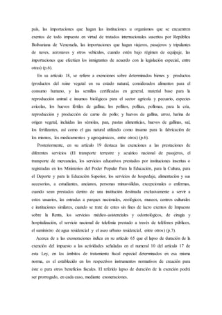 país, las importaciones que hagan las instituciones u organismos que se encuentren
exentos de todo impuesto en virtud de tratados internacionales suscritos por República
Bolivariana de Venezuela, las importaciones que hagan viajeros, pasajeros y tripulantes
de naves, aeronaves y otros vehículos, cuando estén bajo régimen de equipaje, las
importaciones que efectúen los inmigrantes de acuerdo con la legislación especial, entre
otras) (p.6).
En su artículo 18, se refiere a exenciones sobre determinados bienes y productos
(productos del reino vegetal en su estado natural, considerados alimentos para el
consumo humano, y las semillas certificadas en general, material base para la
reproducción animal e insumos biológicos para el sector agrícola y pecuario, especies
avícolas, los huevos fértiles de gallina; los pollitos, pollitas, pollonas, para la cría,
reproducción y producción de carne de pollo; y huevos de gallina, arroz, harina de
origen vegetal, incluidas las sémolas, pan, pastas alimenticias, huevos de gallinas, sal,
los fertilizantes, así como el gas natural utilizado como insumo para la fabricación de
los mismos, los medicamentos y agroquímicos, entre otros) (p.6).
Posteriormente, en su artículo 19 destaca las exenciones a las prestaciones de
diferentes servicios (El transporte terrestre y acuático nacional de pasajeros, el
transporte de mercancías, los servicios educativos prestados por instituciones inscritas o
registradas en los Ministerios del Poder Popular Para la Educación, para la Cultura, para
el Deporte y para la Educación Superior, los servicios de hospedaje, alimentación y sus
accesorios, a estudiantes, ancianos, personas minusválidas, excepcionales o enfermas,
cuando sean prestados dentro de una institución destinada exclusivamente a servir a
estos usuarios, las entradas a parques nacionales, zoológicos, museos, centros culturales
e instituciones similares, cuando se trate de entes sin fines de lucro exentos de Impuesto
sobre la Renta, los servicios médico-asistenciales y odontológicos, de cirugía y
hospitalización, el servicio nacional de telefonía prestado a través de teléfonos públicos,
el suministro de agua residencial y el aseo urbano residencial, entre otros) (p.7).
Acerca de a las exoneraciones indica en su artículo 65 que el lapso de duración de la
exención del impuesto a las actividades señaladas en el numeral 10 del artículo 17 de
esta Ley, en los ámbitos de tratamiento fiscal especial determinados en esa misma
norma, es el establecido en los respectivos instrumentos normativos de creación para
éste o para otros beneficios fiscales. El referido lapso de duración de la exención podrá
ser prorrogado, en cada caso, mediante exoneraciones.
 