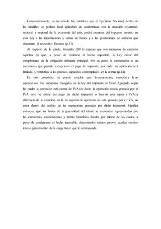 Consecutivamente, en su artículo 66, establece que el Ejecutivo Nacional, dentro de
las medidas de política fiscal aplicables de conformidad con la situación coyuntural,
sectorial y regional de la economía del país, podrá exonerar del impuesto previsto en
esta Ley a las importaciones y ventas de bienes y a las prestaciones de servicios que
determine el respectivo Decreto (p.13).
Al respecto de lo citado, González (2011) expresa que son supuestos de exención
aquellos en que, a pesar de realizarse el hecho imponible, la Ley exime del
cumplimiento de la obligación tributaria principal. Por su parte, la exoneración es un
mecanismo que permite excepcionar el pago de impuesto, por ende, su aplicación será
limitada y restrictiva a los precisos supuestos contemplados en la norma (p.14).
En este propósito, se puede concluir que la exoneración, exención y la no
sujeción son tres supuestos recogidos en la Ley del Impuesto al Valor Agregado según
las cuales la operación está exenta de IVA (es decir, la operación estaría gravada por el
IVA pero se exime del pago de dicho impuesto) o bien no está sujeta a IVA (a
diferencia de la exención, en la no sujeción la operación no está gravada por el IVA, no
entra dentro del ámbito de las operaciones gravadas por dicho impuesto). Significa
entonces, que los límites de la generalidad del tributo se encuentran representados por
las exenciones, exoneraciones y demás beneficios fiscales por medio de las cuales, a
pesar de configurarse el hecho imponible, determinados sujetos pasivos quedan exentos
total o parcialmente de la carga fiscal que le corresponde.
 