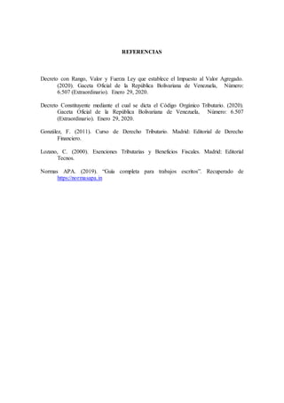 REFERENCIAS
Decreto con Rango, Valor y Fuerza Ley que establece el Impuesto al Valor Agregado.
(2020). Gaceta Oficial de la República Bolivariana de Venezuela, Número:
6.507 (Extraordinario). Enero 29, 2020.
Decreto Constituyente mediante el cual se dicta el Código Orgánico Tributario. (2020).
Gaceta Oficial de la República Bolivariana de Venezuela, Número: 6.507
(Extraordinario). Enero 29, 2020.
González, F. (2011). Curso de Derecho Tributario. Madrid: Editorial de Derecho
Financiero.
Lozano, C. (2000). Exenciones Tributarias y Beneficios Fiscales. Madrid: Editorial
Tecnos.
Normas APA. (2019). “Guía completa para trabajos escritos”. Recuperado de
https://normasapa.in
 