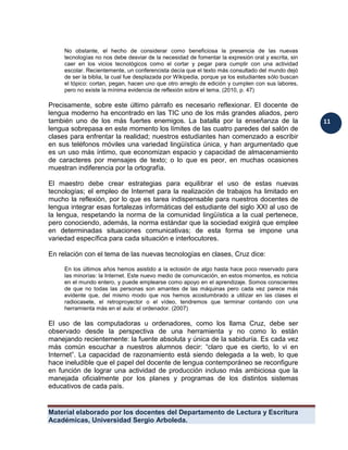 Material elaborado por los docentes del Departamento de Lectura y Escritura 
Académicas, Universidad Sergio Arboleda. 
11 
No obstante, el hecho de considerar como beneficiosa la presencia de las nuevas tecnologías no nos debe desviar de la necesidad de fomentar la expresión oral y escrita, sin caer en los vicios tecnológicos como el cortar y pegar para cumplir con una actividad escolar. Recientemente, un conferencista decía que el texto más consultado del mundo dejó de ser la biblia, la cual fue desplazada por Wikipedia, porque ya los estudiantes sólo buscan el tópico: cortan, pegan, hacen uno que otro arreglo de edición y cumplen con sus labores, pero no existe la mínima evidencia de reflexión sobre el tema. (2010, p. 47) 
Precisamente, sobre este último párrafo es necesario reflexionar. El docente de lengua moderno ha encontrado en las TIC uno de los más grandes aliados, pero también uno de los más fuertes enemigos. La batalla por la enseñanza de la lengua sobrepasa en este momento los límites de las cuatro paredes del salón de clases para enfrentar la realidad; nuestros estudiantes han comenzado a escribir en sus teléfonos móviles una variedad lingüística única, y han argumentado que es un uso más íntimo, que economizan espacio y capacidad de almacenamiento de caracteres por mensajes de texto; o lo que es peor, en muchas ocasiones muestran indiferencia por la ortografía. 
El maestro debe crear estrategias para equilibrar el uso de estas nuevas tecnologías; el empleo de Internet para la realización de trabajos ha limitado en mucho la reflexión, por lo que es tarea indispensable para nuestros docentes de lengua integrar esas fortalezas informáticas del estudiante del siglo XXI al uso de la lengua, respetando la norma de la comunidad lingüística a la cual pertenece, pero conociendo, además, la norma estándar que la sociedad exigirá que emplee en determinadas situaciones comunicativas; de esta forma se impone una variedad específica para cada situación e interlocutores. 
En relación con el tema de las nuevas tecnologías en clases, Cruz dice: 
En los últimos años hemos asistido a la eclosión de algo hasta hace poco reservado para las minorías: la Internet. Este nuevo medio de comunicación, en estos momentos, es noticia en el mundo entero, y puede emplearse como apoyo en el aprendizaje. Somos conscientes de que no todas las personas son amantes de las máquinas pero cada vez parece más evidente que, del mismo modo que nos hemos acostumbrado a utilizar en las clases el radiocasete, el retroproyector o el vídeo, tendremos que terminar contando con una herramienta más en el aula: el ordenador. (2007) 
El uso de las computadoras u ordenadores, como los llama Cruz, debe ser observado desde la perspectiva de una herramienta y no como lo están manejando recientemente: la fuente absoluta y única de la sabiduría. Es cada vez más común escuchar a nuestros alumnos decir: “claro que es cierto, lo vi en Internet”. La capacidad de razonamiento está siendo delegada a la web, lo que hace ineludible que el papel del docente de lengua contemporáneo se reconfigure en función de lograr una actividad de producción incluso más ambiciosa que la manejada oficialmente por los planes y programas de los distintos sistemas educativos de cada país. 
 