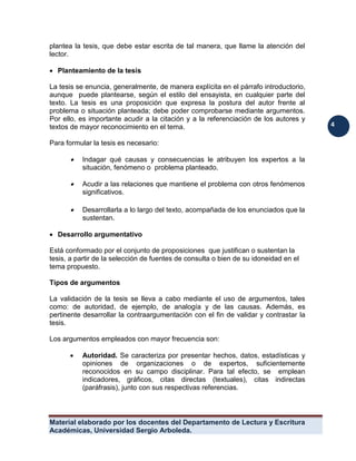 Material elaborado por los docentes del Departamento de Lectura y Escritura 
Académicas, Universidad Sergio Arboleda. 
4 
plantea la tesis, que debe estar escrita de tal manera, que llame la atención del lector. 
 Planteamiento de la tesis 
La tesis se enuncia, generalmente, de manera explícita en el párrafo introductorio, aunque puede plantearse, según el estilo del ensayista, en cualquier parte del texto. La tesis es una proposición que expresa la postura del autor frente al problema o situación planteada; debe poder comprobarse mediante argumentos. Por ello, es importante acudir a la citación y a la referenciación de los autores y textos de mayor reconocimiento en el tema. 
Para formular la tesis es necesario: 
 Indagar qué causas y consecuencias le atribuyen los expertos a la situación, fenómeno o problema planteado. 
 Acudir a las relaciones que mantiene el problema con otros fenómenos significativos. 
 Desarrollarla a lo largo del texto, acompañada de los enunciados que la sustentan. 
 Desarrollo argumentativo 
Está conformado por el conjunto de proposiciones que justifican o sustentan la tesis, a partir de la selección de fuentes de consulta o bien de su idoneidad en el tema propuesto. 
Tipos de argumentos 
La validación de la tesis se lleva a cabo mediante el uso de argumentos, tales como: de autoridad, de ejemplo, de analogía y de las causas. Además, es pertinente desarrollar la contraargumentación con el fin de validar y contrastar la tesis. 
Los argumentos empleados con mayor frecuencia son: 
 Autoridad. Se caracteriza por presentar hechos, datos, estadísticas y opiniones de organizaciones o de expertos, suficientemente reconocidos en su campo disciplinar. Para tal efecto, se emplean indicadores, gráficos, citas directas (textuales), citas indirectas (paráfrasis), junto con sus respectivas referencias. 
 