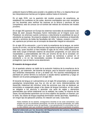 Material elaborado por los docentes del Departamento de Lectura y Escritura 
Académicas, Universidad Sergio Arboleda. 
8 
población leyera la Biblia para acceder a la palabra de Dios y no dejarse llevar por las interpretaciones hechas por la Iglesia católica hasta el momento. 
En el siglo XVIII, con la aparición del modelo prusiano de enseñanza, se establecen los auxiliares en las aulas, alumnos aventajados que eran escogidos por los docentes para verificar los avances en la lectura y escritura de sus compañeros; esto se conoce con el nombre del método de monitoreo del modelo prusiano. 
En el siglo XIX aparecen en Europa los sistemas nacionales de escolarización, las ideas de Jean Jacques Rousseau fueron retomadas por el insigne suizo Juan Pestalozzi; es entonces cuando comienza a vislumbrarse la posibilidad de que el estudiante se exprese. Se proponía adaptar el método de enseñanza al desarrollo natural y armónico de todas las facultades del niño: “cabeza, corazón y manos”; así, aparecía por primera vez el concepto de desarrollo integral en educación. 
En el siglo XX la educación, y por lo tanto la enseñanza de la lengua, se centró mucho en el niño, uno de las influencias más fuertes la ejerció la educadora sueca Ellen Key, quien escribió un libro titulado El siglo de los niños (1900), basado en este texto surgió el llamado sistema de educación progresista, el cual ubica las necesidades y potencialidades del niño por encima de las de la sociedad; sin duda alguna, podría decirse que es cuando se comienza a pensar en el estudiante y no en las necesidades sociales. El estudiante toma un papel protagónico, que en teoría nunca abandonará. 
El maestro de lengua actual 
En el apartado anterior se habló de la evolución histórica de la enseñanza de la lengua y, por extensión, del docente de lengua, pero la situación actual presenta dos vertientes interesantes: el ser y el deber ser. Por razones metodológicas se planteará en primer término la evolución a escala teórico epistémica y luego en relación con la praxis pedagógica en el siglo XXI. 
El docente de lengua en Latinoamérica en el siglo XX presentaba un apego a los paradigmas renacentistas que hoy en día se ven como distorsionadores del desarrollo intelectual del individuo; entre las acciones que más se destacan se encontraba un exagerado apego a las clases de lengua normativa, en las cuales se obligaba a los alumnos a aprender una serie de reglas y elementos gramaticales que reñían totalmente con la realidad, las cuales, la mayoría de las veces, los estudiantes aprendían con el único objetivo de aprobar un examen; por lo tanto, las clases de lengua española terminaban siendo aburridas, repetitivas y sin ningún tipo de aplicación práctica. En relación con esto, Cuba dice: 
Hasta mediados de los sesenta, conseguíamos docentes en las aulas venezolanas, cuyo empeño era que los estudiantes aprendieran una serie de normas gramaticales, las cuales recitaban como poemas vacíos de significado, y que generalmente no encontraban eco en su vida cotidiana, pero que constituían requisito indispensable para la aprobación de grados  