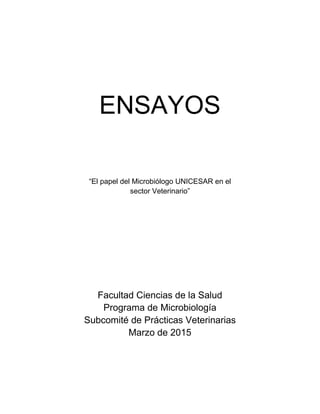 ENSAYOS
“El papel del Microbiólogo UNICESAR en el
sector Veterinario”
Facultad Ciencias de la Salud
Programa de Microbiología
Subcomité de Prácticas Veterinarias
Marzo de 2015
 