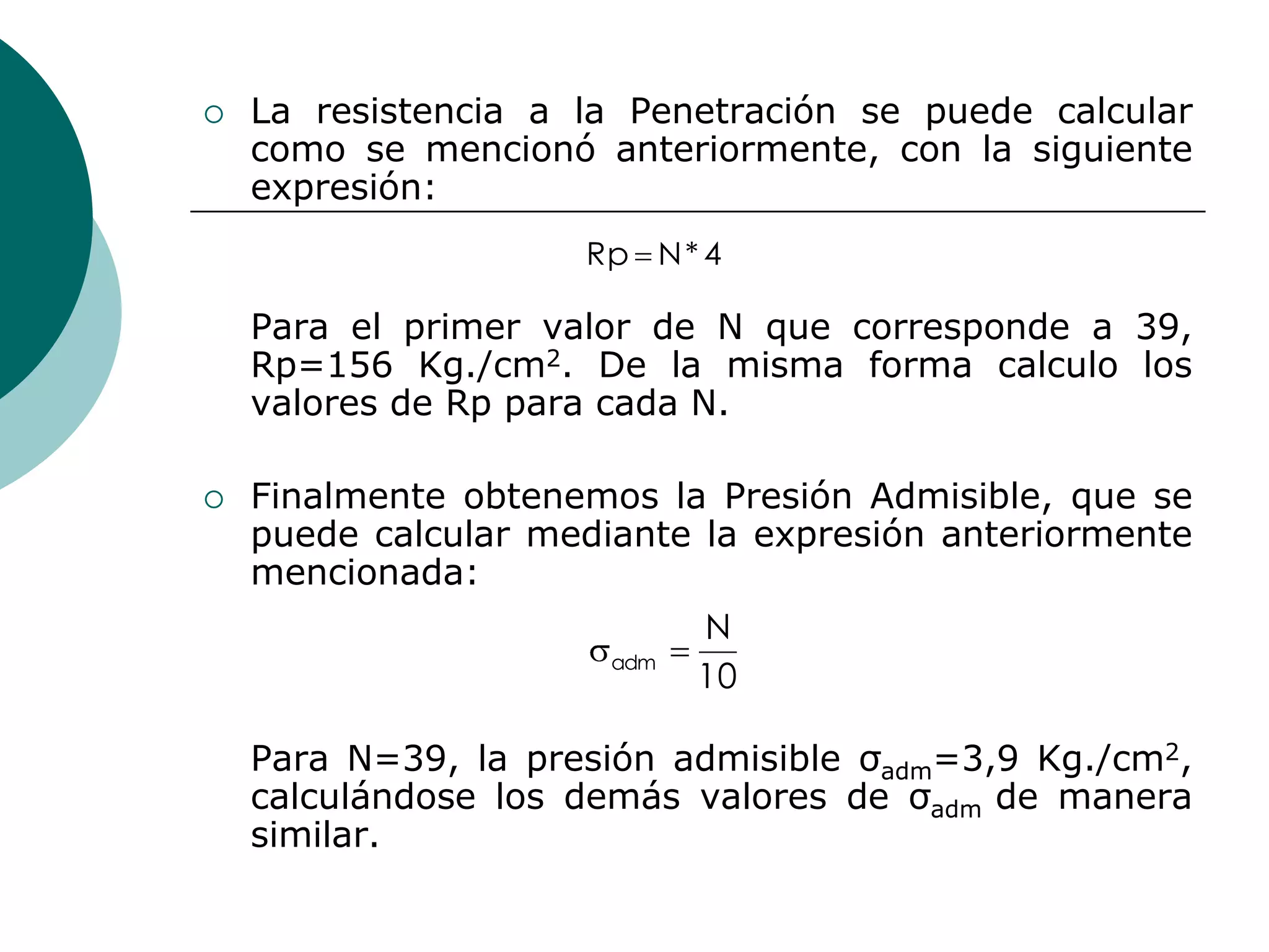    La resistencia a la Penetración se puede calcular
    como se mencionó anteriormente, con la siguiente
    expresión:
                     Rp N * 4

    Para el primer valor de N que corresponde a 39,
    Rp=156 Kg./cm2. De la misma forma calculo los
    valores de Rp para cada N.

   Finalmente obtenemos la Presión Admisible, que se
    puede calcular mediante la expresión anteriormente
    mencionada:
                             N
                       adm
                             10

    Para N=39, la presión admisible σadm=3,9 Kg./cm2,
    calculándose los demás valores de σadm de manera
    similar.
 