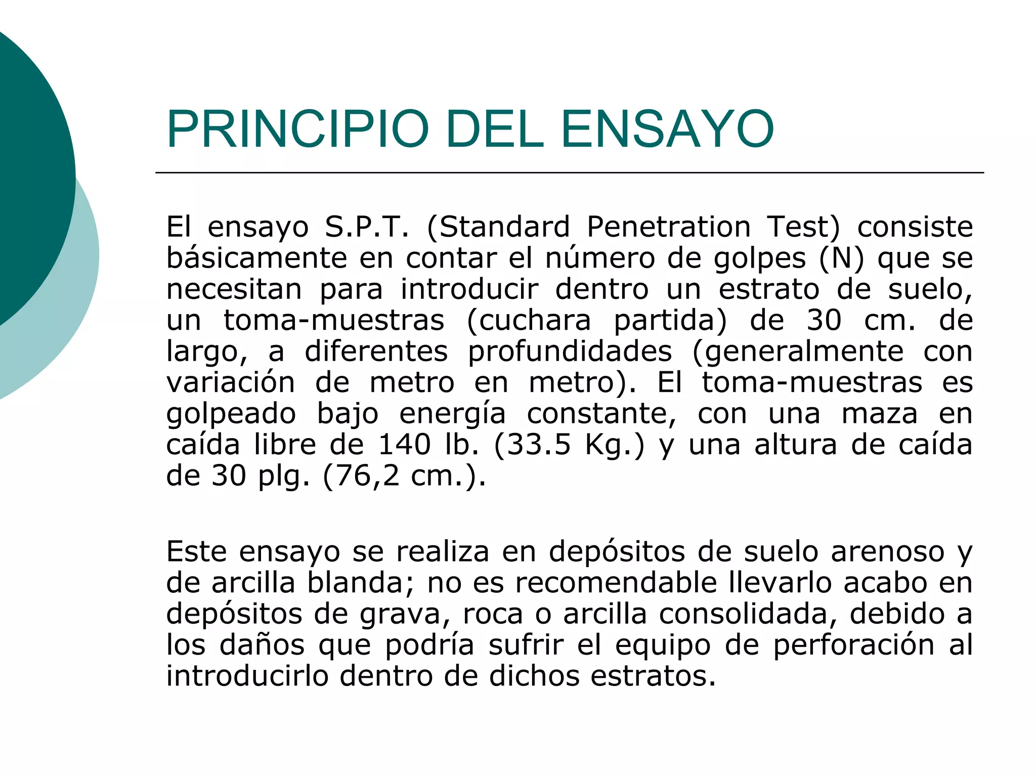 PRINCIPIO DEL ENSAYO
El ensayo S.P.T. (Standard Penetration Test) consiste
básicamente en contar el número de golpes (N) que se
necesitan para introducir dentro un estrato de suelo,
un toma-muestras (cuchara partida) de 30 cm. de
largo, a diferentes profundidades (generalmente con
variación de metro en metro). El toma-muestras es
golpeado bajo energía constante, con una maza en
caída libre de 140 lb. (33.5 Kg.) y una altura de caída
de 30 plg. (76,2 cm.).

Este ensayo se realiza en depósitos de suelo arenoso y
de arcilla blanda; no es recomendable llevarlo acabo en
depósitos de grava, roca o arcilla consolidada, debido a
los daños que podría sufrir el equipo de perforación al
introducirlo dentro de dichos estratos.
 