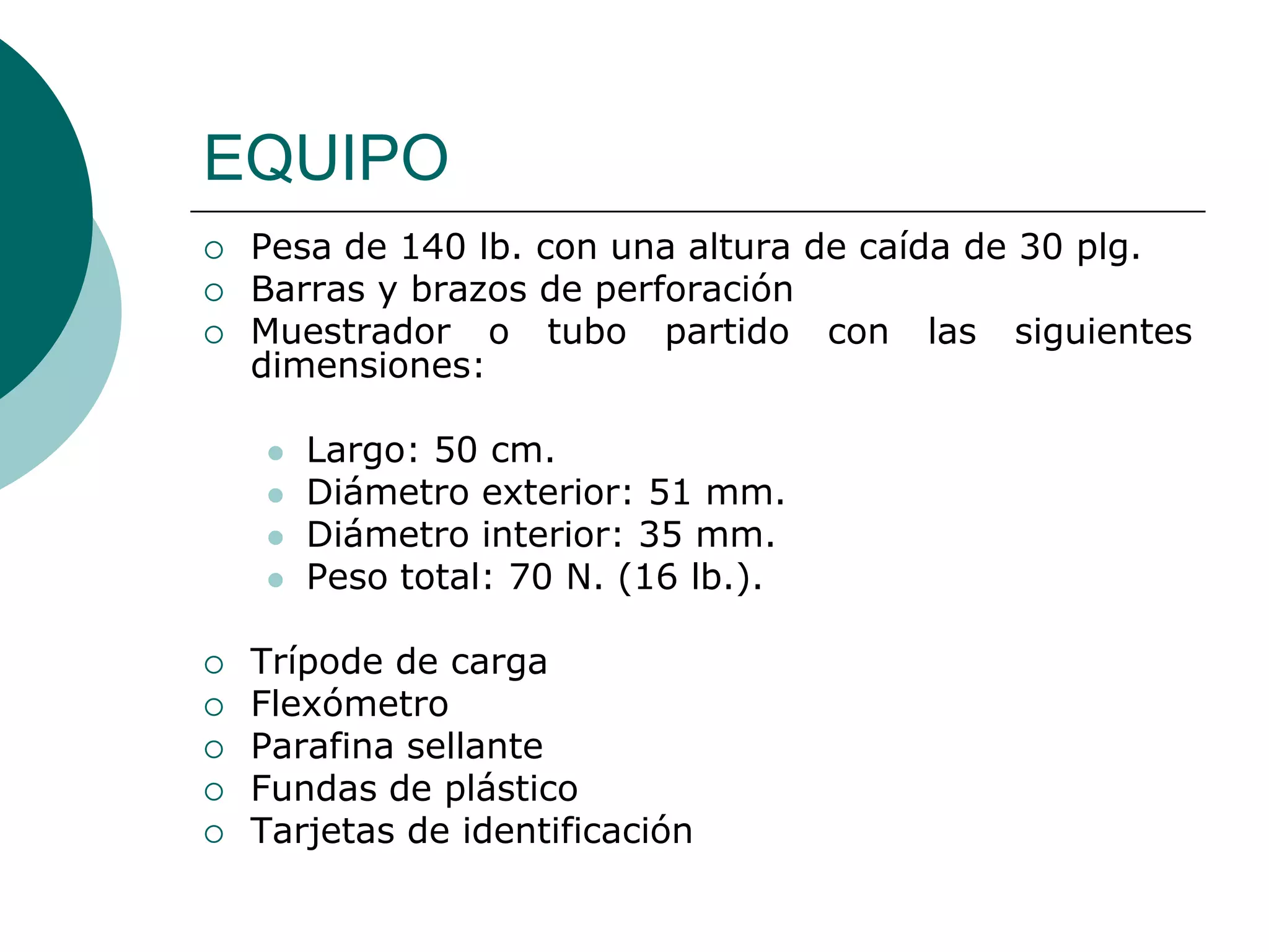 EQUIPO
   Pesa de 140 lb. con una altura de caída de 30 plg.
   Barras y brazos de perforación
   Muestrador o tubo partido con las siguientes
    dimensiones:

       Largo: 50 cm.
       Diámetro exterior: 51 mm.
       Diámetro interior: 35 mm.
       Peso total: 70 N. (16 lb.).

   Trípode de carga
   Flexómetro
   Parafina sellante
   Fundas de plástico
   Tarjetas de identificación
 