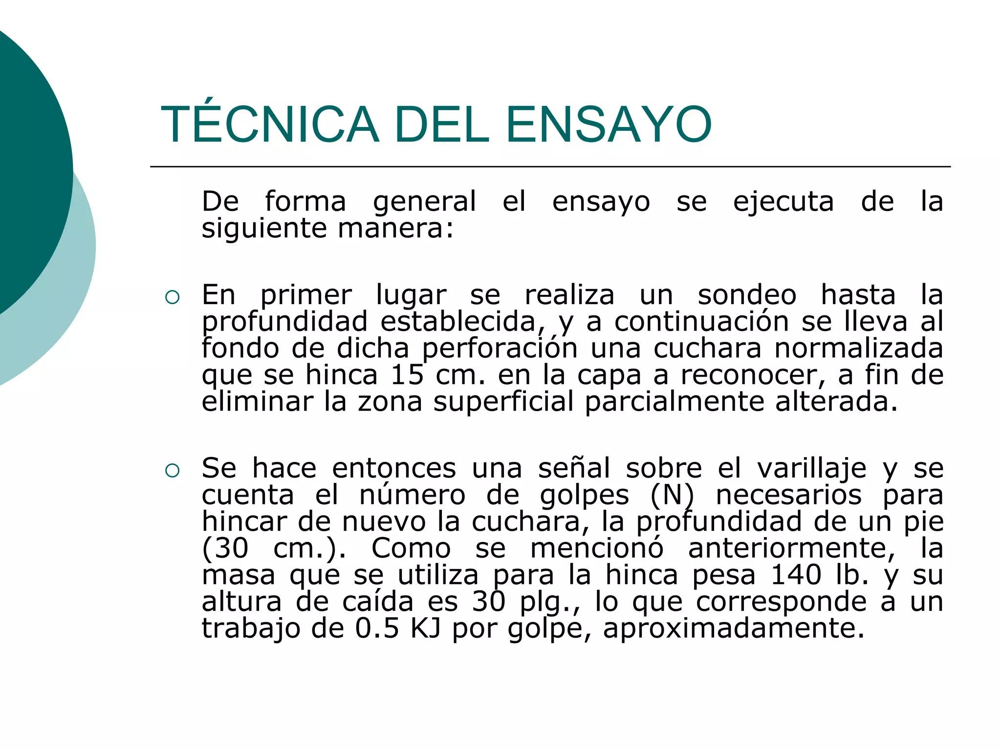 TÉCNICA DEL ENSAYO
    De forma general el ensayo se ejecuta de la
    siguiente manera:

   En primer lugar se realiza un sondeo hasta la
    profundidad establecida, y a continuación se lleva al
    fondo de dicha perforación una cuchara normalizada
    que se hinca 15 cm. en la capa a reconocer, a fin de
    eliminar la zona superficial parcialmente alterada.

   Se hace entonces una señal sobre el varillaje y se
    cuenta el número de golpes (N) necesarios para
    hincar de nuevo la cuchara, la profundidad de un pie
    (30 cm.). Como se mencionó anteriormente, la
    masa que se utiliza para la hinca pesa 140 lb. y su
    altura de caída es 30 plg., lo que corresponde a un
    trabajo de 0.5 KJ por golpe, aproximadamente.
 