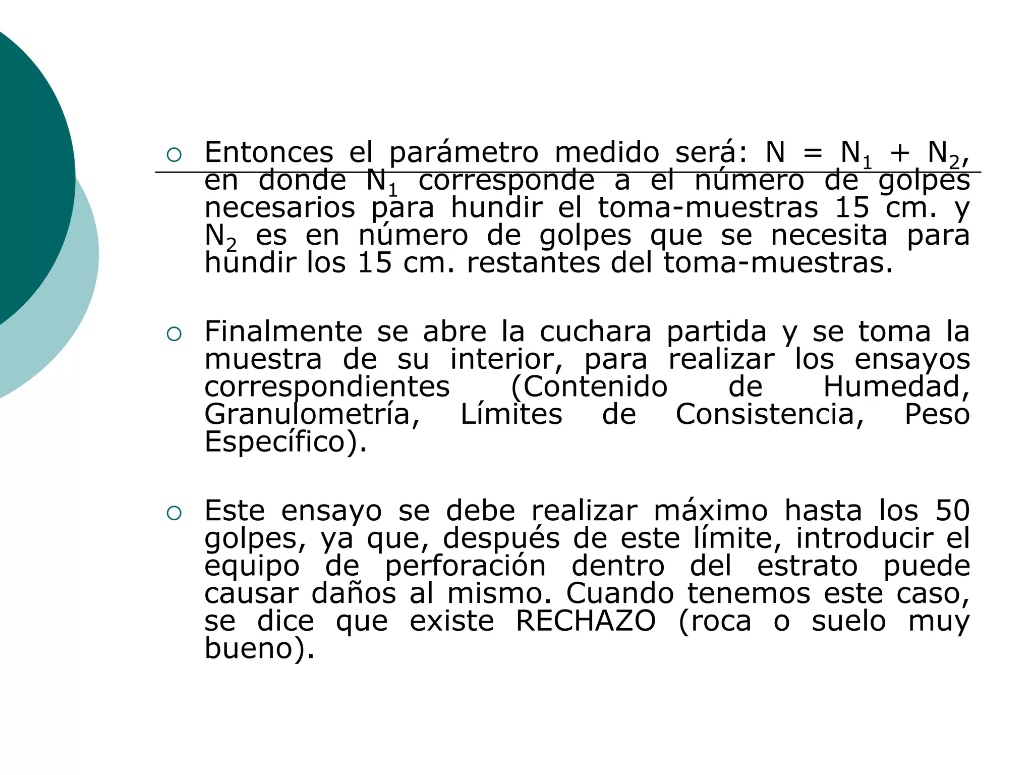    Entonces el parámetro medido será: N = N1 + N2,
    en donde N1 corresponde a el número de golpes
    necesarios para hundir el toma-muestras 15 cm. y
    N2 es en número de golpes que se necesita para
    hundir los 15 cm. restantes del toma-muestras.

   Finalmente se abre la cuchara partida y se toma la
    muestra de su interior, para realizar los ensayos
    correspondientes    (Contenido    de     Humedad,
    Granulometría, Límites de Consistencia, Peso
    Específico).

   Este ensayo se debe realizar máximo hasta los 50
    golpes, ya que, después de este límite, introducir el
    equipo de perforación dentro del estrato puede
    causar daños al mismo. Cuando tenemos este caso,
    se dice que existe RECHAZO (roca o suelo muy
    bueno).
 