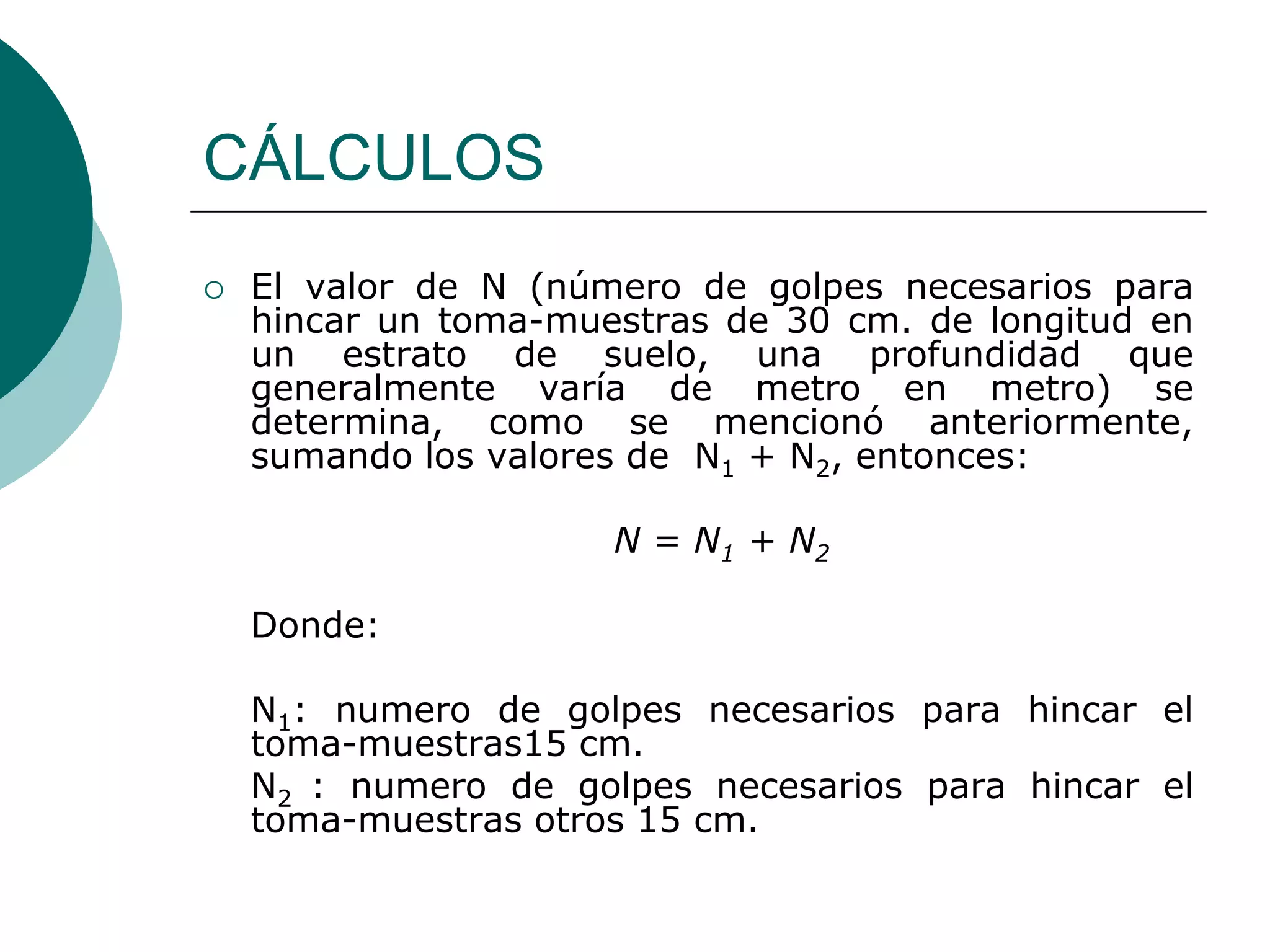 CÁLCULOS
   El valor de N (número de golpes necesarios para
    hincar un toma-muestras de 30 cm. de longitud en
    un estrato de suelo, una profundidad que
    generalmente varía de metro en metro) se
    determina, como se mencionó anteriormente,
    sumando los valores de N1 + N2, entonces:

                      N = N1 + N2

    Donde:

    N1: numero de golpes necesarios para hincar el
    toma-muestras15 cm.
    N2 : numero de golpes necesarios para hincar el
    toma-muestras otros 15 cm.
 