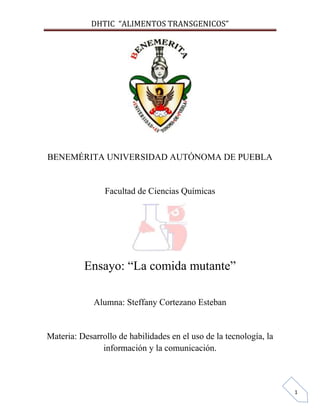 DHTIC “ALIMENTOS TRANSGENICOS”

BENEMÉRITA UNIVERSIDAD AUTÓNOMA DE PUEBLA

Facultad de Ciencias Químicas

Ensayo: “La comida mutante”
Alumna: Steffany Cortezano Esteban

Materia: Desarrollo de habilidades en el uso de la tecnología, la
información y la comunicación.

1

 