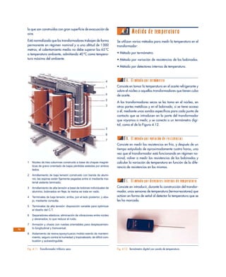lo que son construidos con gran superficie de evacuación de
aire.
Está normalizado que los transformadores trabajen de forma
permanente en régimen nominal y a una altitud de 1 000
metros; el calentamiento medio no debe superar los 65 ºC
a temperatura ambiente, admitiendo 40 ºC como tempera-
tura máxima del ambiente.
4.7 Medida de temperatura
Se utilizan varios métodos para medir la temperatura en el
transformador:
• Método por termómetro.
• Método por variación de resistencias de los bobinados.
• Método por detectores internos de temperatura.
A. El método por termómetro
Consiste en tomar la temperatura en el aceite refrigerante y
sobre el núcleo a aquellos transformadores que tienen cuba
de aceite.
A los transformadores secos se les toma en el núcleo, en
otras partes metálicas y en el bobinado, si se tiene acceso
a él, mediante unas sondas específicas para cada punto de
contacto que se introducen en la parte del transformador
que vayamos a medir, y se conecta a un termómetro digi-
tal, como el de la Figura 4.12.
B. El método por variación de resistencias
Consiste en medir las resistencias en frío, y después de un
tiempo estipulado de aproximadamente cuatro horas, una
vez que el transformador está funcionando en régimen no-
minal, volver a medir las resistencias de los bobinados y
calcular la variación de temperatura en función de la dife-
rencia de resistencias en los mismos.
C. El método por detectores internos de temperatura
Consiste en introducir, durante la construcción del transfor-
mador, unos sensores de temperatura (termorresistores) que
actúan en forma de señal al detectar la temperatura que se
les ha marcado.
74
Fig. 4.11. Transformador trifásico seco.
4
1
6
2
3
5
8
7
1 Núcleo de tres columnas construido a base de chapas magné-
ticas de grano orientado de bajas pérdidas aisladas por ambos
lados.
2 Arrollamiento de baja tensión construido con banda de alumi-
nio; las espiras están fijamente pegadas entre sí mediante ma-
terial aislante laminado.
3 Arrollamiento de alta tensión a base de bobinas individuales de
aluminio, bobinados en fleje; la resina se trata en vado.
4 Terminales de baja tensión; arriba, por el lado posterior, y aba-
jo, mediante consulta.
5 Terminales de alta tensión: disposición variable para optimizar
el diseño del C.T.
6 Separadores elásticos: eliminación de vibraciones entre núcleo
y devanados, lo que reduce el ruido.
7 Armazón y chasis con ruedas orientables para desplazamien-
to longitudinal y transversal.
8 Aislamiento de resina epoxy/cuarzo molido exento de manteni-
miento, seguro contra la humedad y tropicalizado, de difícil com-
bustión y autoextinguible.
Fig. 4.12. Termómetro digital con sonda de temperatura.
 