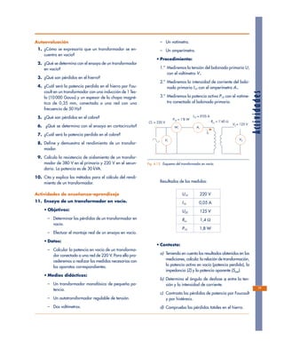 Actividades
Autoevaluación
1. ¿Cómo se expresaría que un transformador se en-
cuentra en vacío?
2. ¿Qué se determina con el ensayo de un transformador
en vacío?
3. ¿Qué son pérdidas en el hierro?
4. ¿Cuál será la potencia perdida en el hierro por Fou-
cault en un transformador con una inducción de 1 Tes-
la (10 000 Gauss) y un espesor de la chapa magné-
tica de 0,35 mm, conectada a una red con una
frecuencia de 50 Hz?
5. ¿Qué son pérdidas en el cobre?
6. ¿Qué se determina con el ensayo en cortocircuito?
7. ¿Cuál será la potencia perdida en el cobre?
8. Define y demuestra el rendimiento de un transfor-
mador.
9. Calcula la resistencia de aislamiento de un transfor-
mador de 380 V en el primario y 220 V en el secun-
dario. La potencia es de 30 kVA.
10. Cita y explica los métodos para el cálculo del rendi-
miento de un transformador.
Actividades de enseñanza–aprendizaje
11. Ensayo de un transformador en vacío.
• Objetivos:
– Determinar las pérdidas de un transformador en
vacío.
– Efectuar el montaje real de un ensayo en vacío.
• Datos:
– Calcular la potencia en vacío de un transforma-
dor conectado a una red de 220 V. Para ello pro-
cederemos a realizar las medidas necesarias con
los aparatos correspondientes.
• Medios didácticos:
– Un transformador monofásico de pequeña po-
tencia.
– Un autotransformador regulable de tensión.
– Dos voltímetros.
– Un vatímetro.
– Un amperímetro.
• Procedimiento:
1.º Mediremos la tensión del bobinado primario U1
con el voltímetro V1.
2.º Mediremos la intensidad de corriente del bobi-
nado primario I10 con el amperímetro A1.
3.º Mediremos la potencia activa P10 con el vatíme-
tro conectado al bobinado primario.
Resultados de las medidas:
U10 220 V
I10 0,05 A
U20 125 V
Rcu 1,4 Ω
P10 1,8 W
• Contesta:
a) Teniendo en cuenta los resultados obtenidos en las
mediciones, calcula: la relación de transformación,
la potencia activa en vacío (potencia perdida), la
impedancia (Z) y la potencia aparente (Ssap).
b) Determina el ángulo de desfase ϕ entre la ten-
sión y la intensidad de corriente.
c) Contrasta las pérdidas de potencia por Foucault
y por histéresis.
d) Comprueba las pérdidas totales en el hierro.
77
Cl1 = 220 V
P10 = 1'8 W
I10 = 0'05 A
Rcu = 1'40 Ω
V2 = 125 V
I0
V1
W1 A1
V2
Fig. 4.15. Esquema del transformador en vacío.
 