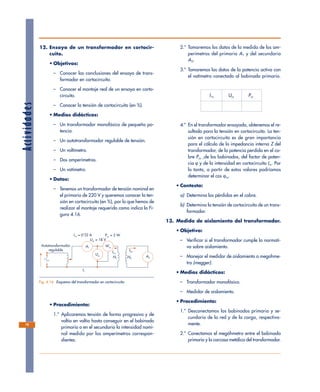 12. Ensayo de un transformador en cortocir-
cuito.
• Objetivos:
– Conocer las conclusiones del ensayo de trans-
formador en cortocircuito.
– Conocer el montaje real de un ensayo en corto-
circuito.
– Conocer la tensión de cortocircuito (en %).
• Medios didácticos:
– Un transformador monofásico de pequeña po-
tencia.
– Un autotransformador regulable de tensión.
– Un voltímetro.
– Dos amperímetros.
– Un vatímetro.
• Datos:
– Tenemos un transformador de tensión nominal en
el primario de 220 V y queremos conocer la ten-
sión en cortocircuito (en %), por lo que hemos de
realizar el montaje requerido como indica la Fi-
gura 4.16.
• Procedimiento:
1.º Aplicaremos tensión de forma progresiva y de
voltio en voltio hasta conseguir en el bobinado
primario o en el secundario la intensidad nomi-
nal medida por los amperímetros correspon-
dientes.
2.º Tomaremos los datos de la medida de los am-
perímetros del primario A1 y del secundario
A2.
3.º Tomaremos los datos de la potencia activa con
el vatímetro conectado al bobinado primario.
I1n Ucc Pcc
4.º En el transformador ensayado, obtenemos el re-
sultado para la tensión en cortocircuito. La ten-
sión en cortocircuito es de gran importancia
para el cálculo de la impedancia interna Z del
transformador, de la potencia perdida en el co-
bre Pcu ,de los bobinados, del factor de poten-
cia ϕ y de la intensidad en cortocircuito Icc. Por
lo tanto, a partir de estos valores podríamos
determinar el cos ϕcc.
• Contesta:
a) Determina las pérdidas en el cobre.
b) Determina la tensión de cortocircuito de un trans-
formador.
13. Medida de aislamiento del transformador.
• Objetivo:
– Verificar si el transformador cumple la normati-
va sobre aislamiento.
– Manejar el medidor de aislamiento o megohme-
tro (megger).
• Medios didácticos:
– Transformador monofásico.
– Medidor de aislamiento.
• Procedimiento:
1.º Desconectamos los bobinados primario y se-
cundario de la red y de la carga, respectiva-
mente.
2.º Conectamos el megóhmetro entre el bobinado
primario y la carcasa metálica del transformador.
Actividades
78
A1
Ucc
Wcc
A2
I1n
N1
I2n
N2
Autotransformador
regulable
I1n = 0'32 A
I1
Ucc = 18 V
Pcc = 5 W
Fig. 4.16. Esquema del transformador en cortocircuito.
 