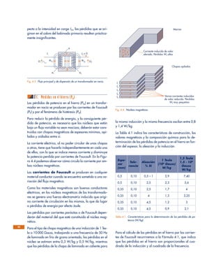 pecto a la intensidad en carga I2n, las pérdidas que se ori-
ginan en el cobre del bobinado primario resultan práctica-
mente insignificantes.
C. Pérdidas en el hierro (PFe)
Las pérdidas de potencia en el hierro (PFe) en un transfor-
mador en vacío se producen por las corrientes de Foucault
(PF) y por el fenómeno de histéresis (PH).
Para reducir la pérdida de energía, y la consiguiente pér-
dida de potencia, es necesario que los núcleos que están
bajo un flujo variable no sean macizos; deberán estar cons-
truidos con chapas magnéticas de espesores mínimos, api-
ladas y aisladas entre sí.
La corriente eléctrica, al no poder circular de unas chapas
a otras, tiene que hacerlo independientemente en cada una
de ellas, con lo que se induce menos corriente y disminuye
la potencia perdida por corrientes de Foucault. En la Figu-
ra 4.4 podemos observar cómo circula la corriente por am-
bos núcleos magnéticos.
Las corrientes de Foucault se producen en cualquier
material conductor cuando se encuentra sometido a una va-
riación del flujo magnético.
Como los materiales magnéticos son buenos conductores
eléctricos, en los núcleos magnéticos de los transformado-
res se genera una fuerza electromotriz inducida que origi-
na corriente de circulación en los mismos, lo que da lugar
a pérdidas de energía por efecto Joule.
Las pérdidas por corrientes parásitas o de Foucault depen-
derán del material del que esté constituido el núcleo mag-
nético.
Para el tipo de chapa magnética de una inducción de 1 Tes-
la o 10 000 Gauss, trabajando a una frecuencia de 50 Hz
de laminado en frío de grano orientado, las pérdidas en el
núcleo se estiman entre 0,3 W/kg y 0,5 W/kg, mientras
que las pérdidas de la chapa de laminado en caliente para
la misma inducción y la misma frecuencia oscilan entre 0,8
y 1,4 W/kg.
La Tabla 4.1 indica las características de construcción, los
valores magnéticos y la composición química para la de-
terminación de las pérdidas de potencia en el hierro en fun-
ción del espesor, la aleación y la inducción.
Para el cálculo de las pérdidas en el hierro por las corrien-
tes de Foucault recurriremos a la Fórmula 4.1, que indica
que las pérdidas en el hierro son proporcionales al cua-
drado de la inducción y al cuadrado de la frecuencia.
66
I1
U1 U2
φ1
Φd1
Φd2
φ2
φ
I2 = 0
Fig. 4.3. Flujo principal y de dispersión de un transformador en vacío.
Corriente inducida de valor
elevado. Pérdidas WF altas
Varias corrientes inducidas
de valor reducido. Pérdidas
WF muy pequeñas
I
I1
I2
I3
I4
I5
Macizo
Chapas apiladas
Fig. 4.4. Núcleos magnéticos.
Espe- 1 Tesla
1,5 Tesla
sor
Tole- Aleación
(104
Gauss)
1,5 · 104
(mm)
rancia % SI
W/kg
Gauss
W/kg
0,5 0,10 0,5 – 1 2,9 7,40
0,5 0,10 2,5 2,3 5,6
0,35 0,10 2,5 1,7 4
0,35 0,10 4 1,3 3,25
0,35 0,10 4,5 1,2 3
0,35 0,10 4,5 0,9 2,1
Tabla 4.1. Características para la determinación de las pérdidas de po-
tencia (W/kg).
 