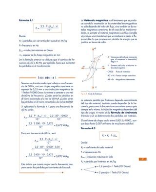 Fórmula 4.1
PF =
Donde:
PF = pérdidas por corrientes de Foucault en W/kg
f = frecuencia en Hz
βmax = inducción máxima en Gauss
∆ = espesor de la chapa magnética en mm
De la fórmula anterior se deduce que el cambio de fre-
cuencia de 50 a 60 Hz, por ejemplo, hace que aumenten
las pérdidas en el transformador.
La histéresis magnética es el fenómeno que se produ-
ce cuando la imantación de los materiales ferromagnéticos
no sólo depende del valor del flujo, sino también de los es-
tados magnéticos anteriores. En el caso de los transforma-
dores, al someter el material magnético a un flujo variable
se produce una imantación que se mantiene al cesar el flu-
jo variable, lo que provoca una pérdida de energía que se
justifica en forma de calor.
La potencia perdida por histéresis depende esencialmente
del tipo de material; también puede depender de la fre-
cuencia, pero como la frecuencia en una misma zona o país
siempre es la misma, la inducción magnética dependerá del
tipo de chapa. A través de la fórmula de Steinmetz
(Fórmula 4.2) se determinarán las pérdidas por histéresis.
El coeficiente de chapa oscila entre 0,0015 y 0,003, aun-
que baja hasta 0,007 en hierro de muy buena calidad.
Fórmula 4.2
PH = Kh · f · βmax
n
Donde:
Kh = coeficiente de cada material
F = frecuencia en Hz
βmax = inducción máxima en Tesla
PH = pérdida por histéresis en W/kg
= 1,6 para β < 1 Tesla (104
Gauss)
n
= 2 para β > 1 Tesla (104
Gauss)
2,2 · f2
· βmax
2
· ∆2
ᎏᎏᎏ
1011
67
B
C
D
F
E
–H
–β
+H
+β
A
Fig. 4.5. Ciclo de histéresis.
Tenemos un transformador que trabaja a una frecuen-
cia de 50 Hz, con una chapa magnética que tiene un
espesor de 0,35 mm y una inducción magnética de
1 Tesla o 10000 Gauss. Lo vamos a conectar a una red
de 60 Hz de frecuencia. ¿Cuáles serán las pérdidas en
el hierro conectado a la red de 50 Hz? ¿Cuáles serán
las pérdidas en el hierro conectado a la red de 60 HZ?
Si aplicamos la Fórmula 4.1, para una frecuencia de
50 Hz serán:
PF = = =
= = 0,673 W/kg
Para una frecuencia de 60 Hz, será:
PF = =
= =
= = 0,970 W/kg
Esto indica que cuanto mayor sea la frecuencia, ma-
yores serán las pérdidas por corrientes de Foucault.
2,2 · 3 600 · 108
· 0,122
ᎏᎏᎏ
1011
2,2 · 602
· 10 0002
· 0,35
ᎏᎏᎏ
1011
2,2 · f2
· βmax
2
· ∆2
ᎏᎏᎏ
1011
2,2 · 2 500 · 108
· 0,122
ᎏᎏᎏ
1011
2,2 · 502
· 10 0002
ᎏᎏᎏ
1011
2,2 · f2
· βmax
2
· ∆2
ᎏᎏᎏ
1011
C a s o práct i c o 1
A Comienzo del ciclo de imanación
que, al aumentar la intensidad,
llega a F
D Extremo del ciclo a máxima in-
tensidad negativa
CFEDC Área de histéresis
AC = Hc Fuerza campo coercitiva
AB = Br Magnetismo remanente
 