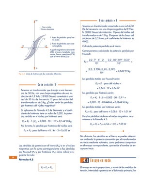 Las pérdidas de potencia en el hierro (PFe) o en el núcleo
magnético son la suma correspondiente a las pérdidas
por Foucault (PF) y por histéresis (PH), como indica la si-
guiente fórmula:
Fórmula 4.3
PF + PH = PFe
No obstante, las pérdidas en el hierro se pueden determi-
nar midiendo la potencia consumida por el transformador
en vacío mediante vatímetro, como podremos comprobar
en el ensayo correspondiente, que recibe el nombre de en-
sayo en vacío.
4.2 Ensayo en vacío
El ensayo en vacío proporciona, a través de las medidas de
tensión, intensidad y potencia en el bobinado primario, los
68
1 Hierro dulce
+β
–β
2 Acero templado
+H–H
1
2
B
C' C A
Fig. 4.6. Ciclo de histéresis de dos materiales diferentes.
1 Área de pérdidas para hie-
rro dulce
2 Área de pérdidas para ace-
ro templado
A igual magnetismo remanente
(AB), el acero templado tiene
mayor fuerza coercitiva (C’A)
que el hierro dulce (CA)
Tenemos un transformador que trabaja a una frecuen-
cia de 50 Hz, con una chapa magnética de una in-
ducción de 1,2 Tesla (12 000 Gauss), conectado a una
red de 50 Hz de frecuencia. El peso del núcleo del
transformador es de 3 kg. ¿Cuáles serán las pérdidas
por histéresis del núcleo magnético?
Si aplicamos la Fórmula 4.2 de Steinmetz y el coefi-
ciente de histéresis tiene un valor de 0,002, la poten-
cia perdida en el núcleo por histéresis será:
PH = Kh · f · βmax
n
= 0,002 · 50 · 1,22
= 0,144 W/kg
Por lo tanto, la pérdida por histéresis del núcleo será:
PHT = PH · peso del hierro = 0,144 · 3 = 0,432 W
C a s o práct i c o 2
Tenemos un transformador conectado a una red de 50
Hz de frecuencia con una chapa magnética de 0,9 Tes-
la (9 000 Gauss) de inducción. El peso del núcleo del
transformador es de 12 kg. El espesor de la chapa del
núcleo es de 0,35 mm y el coeficiente de histéresis es
0,002.
Calcula la potencia perdida en el hierro.
Comenzaremos calculando la potencia perdida por
Foucault.
PF = = =
= = 0,545 W/kg
Las pérdidas totales por Foucault serán:
PFT = PF · peso del núcleo =
= 0,545 · 12 = 6,54 W
Las pérdidas por histéresis serán:
PH = Kh · f · βn
= 0,002 · 50 · 0,91,6
=
= 0,002 · 50 · 0,844866 = 0,0844 W/kg
Las pérdidas totales por histéresis serán:
PHT = PH · peso del hierro = 0,084 · 12 = 1,01 W
Para las pérdidas totales en el núcleo magnético, recu-
rriremos a la Fórmula 4.3:
PFe = PF + PH = 6,54 + 1,01 = 7,55 W
2,2 · 2 500 · 0, 81 · 0,122
ᎏᎏᎏᎏ
103
2,2 · 502
· 0,92
· 0,352
ᎏᎏᎏ
103
2,2 · f 2
· β2
· e2
ᎏᎏ
103
C a s o práct i c o 3
 