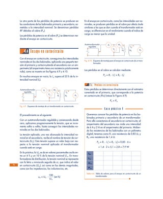 La otra parte de las pérdidas de potencia se producen en
los conductores de los bobinados primario y secundario, so-
metidos a la intensidad nominal. Se denominan pérdidas
RI2
debidas al cobre (Pcu).
Las pérdidas de potencia en el cobre (Pcu) se determinan me-
diante el ensayo en cortocircuito.
4.4 Ensayo en cortocircuito
Con el ensayo en cortocircuito, conseguimos las intensidades
nominales en los dos bobinados, aplicando una pequeña ten-
sión al primario y cortocircuitando el secundario con un am-
perímetro (el amperímetro tiene una resistencia prácticamente
nula), como se muestra en las figuras 4.9 y 4.10.
En muchos ensayos en vacío, la Icc supera el 25 % de la in-
tensidad nominal (In).
El procedimiento es el siguiente:
Con un autotransformador regulable y comenzando desde
cero, aplicamos progresivamente la tensión, que se incre-
menta voltio a voltio, hasta conseguir las intensidades no-
minales en los dos bobinados.
La tensión aplicada, una vez alcanzada la intensidad no-
minal en el secundario, recibe el nombre de tensión de cor-
tocircuito (Ucc). Esta tensión supone un valor bajo con res-
pecto a la tensión nominal aplicada al transformador
cuando está en carga.
En la práctica, la Ucc se da en valores porcentuales oscila en-
tre un 4 % y un 10 % de la tensión nominal U1n. En trans-
formadores de distribución, la tensión nominal se representa
con la letra u minúscula seguida de cc, que indica el valor
en cortocircuito (Ucc), así como en las demás magnitudes,
como son las impedancias, las inductancias, etc.
ucc = Ucc · ᎏ
1
U
0
1
0
n
ᎏ (en %)
En el ensayo en cortocircuito, como las intensidades son no-
minales, se producen pérdidas en el cobre por efecto Joule
similares a las que se dan cuando el transformador está en
carga; se diferencian en el rendimiento cuando el índice de
carga es menor que la unidad.
Las pérdidas en el cobre se calculan mediante:
Pcu = R1 · I1n
2
+ R2 · I2n
2
A. Pérdidas en cortocircuito
Estas pérdidas se determinan directamente con el vatímetro
conectado en el primario, que corresponde a la potencia
en cortocircuito (Pcc) (véase la Figura 4.9).
Pcc = Pcu
72
Ar
Vcc
Wcc
I1n
N1
I2n
N2
Autotransformador
regulable
A2
Fig. 4.9. Esquema de montaje de un transformador en cortocircuito.
Ar
Vcc
Wcc
I1n
N1
I2n
N2
Autotransformador
regulable
A2
Fig. 4.10. Esquema de montaje para el ensayo en cortocircuito de un trans-
formador.
Queremos conocer las pérdidas de potencia en los bo-
binados primario y secundario de un transformador.
Para ello conectamos el secundario en cortocircuito; el
amperímetro del secundario nos mide una intensidad
de 6 A y 2 A en el amperímetro del primario. Midien-
do las resistencias de los bobinados con un polímetro
digital, tenemos como R1 una resistencia de 0,85 Ω, y
R2, una resistencia de 1,4 Ω.
Pcu = R1 · I1n
2
+ R2 · I2n
2
= 0,85 · 6 +
+ 1,4 · 2 = 5,1 + 2,8 = 7,9 W
I2cc
I1cc
U1cc
P1cc
Tabla 4.4. Tabla de valores para el ensayo en cortocircuito de un
transformador.
C a s o práct i c o 5
 
