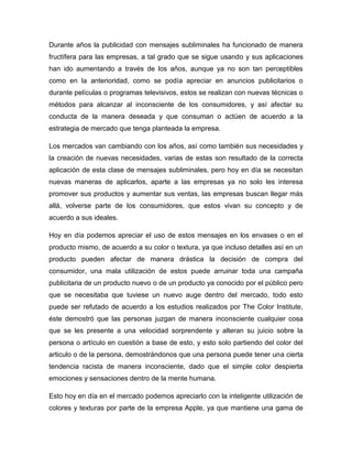 Durante años la publicidad con mensajes subliminales ha funcionado de manera
fructífera para las empresas, a tal grado que se sigue usando y sus aplicaciones
han ido aumentando a través de los años, aunque ya no son tan perceptibles
como en la anterioridad, como se podía apreciar en anuncios publicitarios o
durante películas o programas televisivos, estos se realizan con nuevas técnicas o
métodos para alcanzar al inconsciente de los consumidores, y así afectar su
conducta de la manera deseada y que consuman o actúen de acuerdo a la
estrategia de mercado que tenga planteada la empresa.
Los mercados van cambiando con los años, así como también sus necesidades y
la creación de nuevas necesidades, varias de estas son resultado de la correcta
aplicación de esta clase de mensajes subliminales, pero hoy en día se necesitan
nuevas maneras de aplicarlos, aparte a las empresas ya no solo les interesa
promover sus productos y aumentar sus ventas, las empresas buscan llegar más
allá, volverse parte de los consumidores, que estos vivan su concepto y de
acuerdo a sus ideales.
Hoy en día podemos apreciar el uso de estos mensajes en los envases o en el
producto mismo, de acuerdo a su color o textura, ya que incluso detalles así en un
producto pueden afectar de manera drástica la decisión de compra del
consumidor, una mala utilización de estos puede arruinar toda una campaña
publicitaria de un producto nuevo o de un producto ya conocido por el público pero
que se necesitaba que tuviese un nuevo auge dentro del mercado, todo esto
puede ser refutado de acuerdo a los estudios realizados por The Color Institute,
éste demostró que las personas juzgan de manera inconsciente cualquier cosa
que se les presente a una velocidad sorprendente y alteran su juicio sobre la
persona o artículo en cuestión a base de esto, y esto solo partiendo del color del
articulo o de la persona, demostrándonos que una persona puede tener una cierta
tendencia racista de manera inconsciente, dado que el simple color despierta
emociones y sensaciones dentro de la mente humana.
Esto hoy en día en el mercado podemos apreciarlo con la inteligente utilización de
colores y texturas por parte de la empresa Apple, ya que mantiene una gama de
 