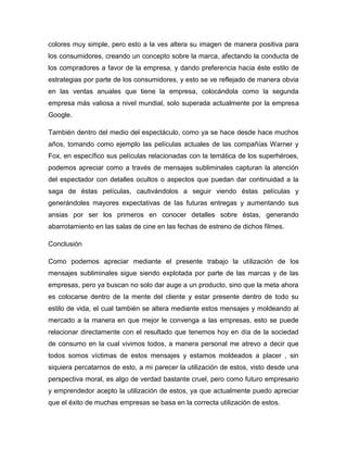 colores muy simple, pero esto a la ves altera su imagen de manera positiva para
los consumidores, creando un concepto sobre la marca, afectando la conducta de
los compradores a favor de la empresa, y dando preferencia hacia éste estilo de
estrategias por parte de los consumidores, y esto se ve reflejado de manera obvia
en las ventas anuales que tiene la empresa, colocándola como la segunda
empresa más valiosa a nivel mundial, solo superada actualmente por la empresa
Google.
También dentro del medio del espectáculo, como ya se hace desde hace muchos
años, tomando como ejemplo las películas actuales de las compañías Warner y
Fox, en específico sus películas relacionadas con la temática de los superhéroes,
podemos apreciar como a través de mensajes subliminales capturan la atención
del espectador con detalles ocultos o aspectos que puedan dar continuidad a la
saga de éstas películas, cautivándolos a seguir viendo éstas películas y
generándoles mayores expectativas de las futuras entregas y aumentando sus
ansias por ser los primeros en conocer detalles sobre éstas, generando
abarrotamiento en las salas de cine en las fechas de estreno de dichos filmes.
Conclusión
Como podemos apreciar mediante el presente trabajo la utilización de los
mensajes subliminales sigue siendo explotada por parte de las marcas y de las
empresas, pero ya buscan no solo dar auge a un producto, sino que la meta ahora
es colocarse dentro de la mente del cliente y estar presente dentro de todo su
estilo de vida, el cual también se altera mediante estos mensajes y moldeando al
mercado a la manera en que mejor le convenga a las empresas, esto se puede
relacionar directamente con el resultado que tenemos hoy en día de la sociedad
de consumo en la cual vivimos todos, a manera personal me atrevo a decir que
todos somos víctimas de estos mensajes y estamos moldeados a placer , sin
siquiera percatarnos de esto, a mi parecer la utilización de estos, visto desde una
perspectiva moral, es algo de verdad bastante cruel, pero como futuro empresario
y emprendedor acepto la utilización de estos, ya que actualmente puedo apreciar
que el éxito de muchas empresas se basa en la correcta utilización de estos.
 