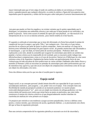 mayor interesado para que el toro salga al ruedo sin cambios,sin daños ni con torturas,es el mismo
torero y ganadero,puesto que cualquier alteración ,va contra la estética y figura del toro,aspectos muy
importantes para la reputación y validez del bovino,pero sobre todo,para el correcto funcionamiento del




 toro,para que pueda ver bien los engaños,y no existan variantes que le quiten capacidades que le
distraigan y no permitan una embestida correcta,y por ende,que la faena pueda no ser estilizada y sin
perder su proceso . Sería como acusar al cantante de opera por usar playback , su vida musical es la
interpretación de su voz en su máxima armonía , poco interés tendría en evitar hacerlo .


El segundo,va enfocado al estereotipo que se tiene del aficionado a la fiesta brava,donde lo pintan de
vampiro,de loco por la sangre y que grita “Ole¡¡” por cualquier acto . Este mito es el que menos
necesita de un esfuerzo por parte de quien lo quiera comprobar , basta con analizar a lo largo de la
historia,como infinidad de personajes de gran aspecto social , de grandes mentes,han sido aficionados a
la tauromaquia , y que sin duda, no tienen pinta de asesinos psicópatas . Podremos darle una
explicación a este mito ,donde la costumbre por exagerar los estereotipos para darles un sentido mas
popular e incluso cómico,sea la responsable de tal resultado ,pero es necesario poder indagar mas
allá,incluso,hacer comparaciones; como es el caso de las porras ( barras) en el fútbol,que sin citar casos
extremos como el de Argentina o Inglaterra,las barras locales son particularmente focos de mas
violencia,que de toda una plaza de toros podría tener en varias corridas ( hablando sobre daños físicos y
mentales al Humano ),ellas no necesitan ser pintadas de estereotipos para saber perfectamente que son
de naturaleza muy agresiva,y que aún así,no son objeto de comparaciones extremistas como de las que
son objeto los aficionados a los toros .

Estos dos últimos mitos,son los que nos dan el escalón para lo siguiente .


                                           Espejo social
Espejo social, es un concepto personal ,donde intento describir esa capacidad de la que cuenta la
sociedad para analizarse , para juzgarse , y así, poder verse en el espejo . Este concepto tiene una
flexibilidad de tamaño,de perspectiva,donde en un momento podemos ver nuestro propio
rostro,individual,personal,el “yo” , pero con un simple movimiento de enfoque,podremos ver mas
rostros detrás del nuestro,esos rostros que miran hacia un punto en particular,y que entre todos
construyen el camino de criterios colectivos al que desgraciadamente muchos marchan sin
cuestionar,sin analizar,sin verse primero en el espejo .

Un prejuicio por omisión es una tendencia a juzgar acciones perjudiciales, lesivas o dañinas como
peores, o menos morales, que omisiones de acción, igualmente dañinas ; y es precisamente este efecto
del que se basa mi argumento principal .


Para una correcta comprensión de los siguientes párrafos,es necesario un nivel de sinceridad y
 
