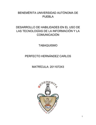 1
BENEMÉRITA UNIVERSIDAD AUTÓNOMA DE
PUEBLA
DESARROLLO DE HABILIDADES EN EL USO DE
LAS TECNOLOGÍAS DE LA INFORMACIÓN Y LA
COMUNICACIÓN
TABAQUISMO
PERFECTO HERNÁNDEZ CARLOS
MATRÍCULA: 201107243
 