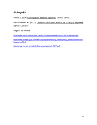 10
Bibliografía
Vilchis, L. (2012) Tabaquismo: adicción, no hábito, México: Esmas
García-Pelayo, R. (2000) Larousse, diccionario básico de la lengua española,
México: Larousse
Páginas de internet
http://www.serviciosmedicos.pemex.com/salud/boletin/tabconsucuencias.htm
http://www.minsal.gob.cl/portal/url/page/minsalcl/g_proteccion/g_tabaco/queeselta
baquismo.html
http://www.cic.ipn.mx/sitioCIC/images/avisos/LGCT.pdf
 