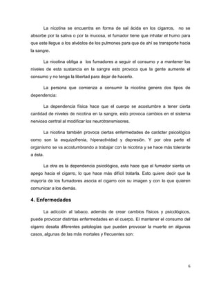 6
La nicotina se encuentra en forma de sal ácida en los cigarros, no se
absorbe por la saliva o por la mucosa, el fumador tiene que inhalar el humo para
que este llegue a los alvéolos de los pulmones para que de ahí se transporte hacia
la sangre.
La nicotina obliga a los fumadores a seguir el consumo y a mantener los
niveles de esta sustancia en la sangre esto provoca que la gente aumente el
consumo y no tenga la libertad para dejar de hacerlo.
La persona que comienza a consumir la nicotina genera dos tipos de
dependencia:
La dependencia física hace que el cuerpo se acostumbre a tener cierta
cantidad de niveles de nicotina en la sangre, esto provoca cambios en el sistema
nervioso central al modificar los neurotransmisores.
La nicotina también provoca ciertas enfermedades de carácter psicológico
como son la esquizofrenia, hiperactividad y depresión. Y por otra parte el
organismo se va acostumbrando a trabajar con la nicotina y se hace más tolerante
a ésta.
La otra es la dependencia psicológica, esta hace que el fumador sienta un
apego hacia el cigarro, lo que hace más difícil tratarla. Esto quiere decir que la
mayoría de los fumadores asocia el cigarro con su imagen y con lo que quieren
comunicar a los demás.
4. Enfermedades
La adicción al tabaco, además de crear cambios físicos y psicológicos,
puede provocar distintas enfermedades en el cuerpo. El mantener el consumo del
cigarro desata diferentes patologías que pueden provocar la muerte en algunos
casos, algunas de las más mortales y frecuentes son:
 