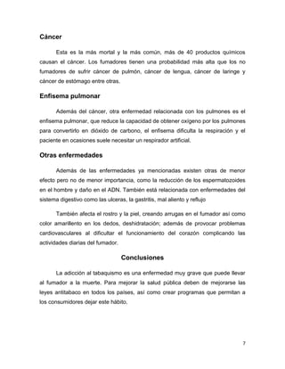 7
Cáncer
Esta es la más mortal y la más común, más de 40 productos químicos
causan el cáncer. Los fumadores tienen una probabilidad más alta que los no
fumadores de sufrir cáncer de pulmón, cáncer de lengua, cáncer de laringe y
cáncer de estómago entre otras.
Enfisema pulmonar
Además del cáncer, otra enfermedad relacionada con los pulmones es el
enfisema pulmonar, que reduce la capacidad de obtener oxígeno por los pulmones
para convertirlo en dióxido de carbono, el enfisema dificulta la respiración y el
paciente en ocasiones suele necesitar un respirador artificial.
Otras enfermedades
Además de las enfermedades ya mencionadas existen otras de menor
efecto pero no de menor importancia, como la reducción de los espermatozoides
en el hombre y daño en el ADN. También está relacionada con enfermedades del
sistema digestivo como las ulceras, la gastritis, mal aliento y reflujo
También afecta el rostro y la piel, creando arrugas en el fumador así como
color amarillento en los dedos, deshidratación; además de provocar problemas
cardiovasculares al dificultar el funcionamiento del corazón complicando las
actividades diarias del fumador.
Conclusiones
La adicción al tabaquismo es una enfermedad muy grave que puede llevar
al fumador a la muerte. Para mejorar la salud pública deben de mejorarse las
leyes antitabaco en todos los países, así como crear programas que permitan a
los consumidores dejar este hábito.
 