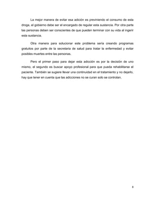 8
La mejor manera de evitar esa adición es previniendo el consumo de esta
droga, el gobierno debe ser el encargado de regular esta sustancia. Por otra parte
las personas deben ser conscientes de que pueden terminar con su vida al ingerir
esta sustancia.
Otra manera para solucionar este problema sería creando programas
gratuitos por parte de la secretaria de salud para tratar la enfermedad y evitar
posibles muertes entre las personas.
Pero el primer paso para dejar esta adicción es por la decisión de uno
mismo, el segundo es buscar apoyo profesional para que pueda rehabilitarse el
paciente. También se sugiere llevar una continuidad en el tratamiento y no dejarlo,
hay que tener en cuenta que las adicciones no se curan solo se controlan.
 