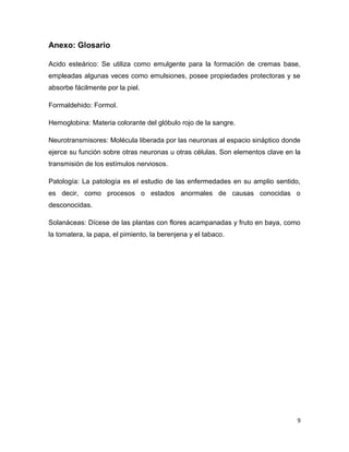 9
Anexo: Glosario
Acido esteárico: Se utiliza como emulgente para la formación de cremas base,
empleadas algunas veces como emulsiones, posee propiedades protectoras y se
absorbe fácilmente por la piel.
Formaldehido: Formol.
Hemoglobina: Materia colorante del glóbulo rojo de la sangre.
Neurotransmisores: Molécula liberada por las neuronas al espacio sináptico donde
ejerce su función sobre otras neuronas u otras células. Son elementos clave en la
transmisión de los estímulos nerviosos.
Patología: La patología es el estudio de las enfermedades en su amplio sentido,
es decir, como procesos o estados anormales de causas conocidas o
desconocidas.
Solanáceas: Dícese de las plantas con flores acampanadas y fruto en baya, como
la tomatera, la papa, el pimiento, la berenjena y el tabaco.
 