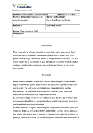 Ensayo
Nombre: Luis Guillermo Guerrero Peralta Matrícula: 2777943
Nombre del curso: Introducción al
área de negocios
Nombre del profesor:
María José Espinoza Carrillo
Módulo: 1 Actividad: Tarea 1
Fecha: 22 de agosto de 2015
Bibliografía:
Introducción
Para responder la primera pregunta, primero debo saber que espero de mí
mismo en esta universidad; pues espero darle por fin un curso a mi vida y
poder iniciar el largo camino que lleva a la independencia financiera. Con esto
dicho, espero de la universidad la guía para poder desarrollar mis habilidades
sociales e intelectuales necesarias para el desenvolvimiento en el mundo
empresarial.
Desarrollo
De los maestros espero una profesionalidad adecuada pero sin perder ese
toque de confianza que se debe de tener en los alumnos para hacerse sentir
como guías y no solamente un maestro; que nos proporcione con las
herramientas necesarias tanto visuales como audibles, para una mejor
comprensión de las ideas que se piensan transmitir.
La universidad debe contar con las instalaciones y docente del nivel que esta
misma pretenda calificarse, aunque la calidad académica siempre debería de
ser la prioridad para una universidad.
En estos tiempos, la rigidez de los antiguos programas académicos ya no son
efectivos, dado que el mundo esta tan globalizado y vivimos en una sociedad
con mente más abierta; por lo que una universidad que pretenda mantener un
prestigio, debe olvidarse de los modelos antiguos y concentrarse en adaptarlos
 