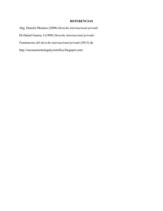 REFERENCIAS
Abg. Donelsi Montero (2008) Derecho internacional privado
Dr Daniel Guerra. I (1998) Derecho internacional privado
Fundamento del derecho internacional privado (2013) de
http://razonamientolegalycientifico.blogspot.com/
 
