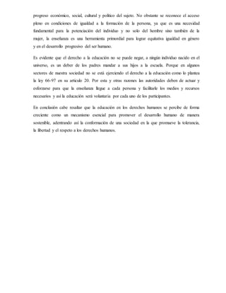 progreso económico, social, cultural y político del sujeto. No obstante se reconoce el acceso
pleno en condiciones de igualdad a la formación de la persona, ya que es una necesidad
fundamental para la potenciación del individuo y no solo del hombre sino también de la
mujer, la enseñanza es una herramienta primordial para lograr equitativa igualdad en género
y en el desarrollo progresivo del ser humano.
Es evidente que el derecho a la educación no se puede negar, a ningún individuo nacido en el
universo, es un deber de los padres mandar a sus hijos a la escuela. Porque en algunos
sectores de nuestra sociedad no se está ejerciendo el derecho a la educación como lo plantea
la ley 66-97 en su articulo 20. Por esta y otras razones las autoridades deben de actuar y
esforzarse para que la enseñanza llegue a cada persona y facilitarle los medios y recursos
necesarios y así la educación será voluntaria por cada uno de los participantes.
En conclusión cabe resaltar que la educación en los derechos humanos se percibe de forma
creciente como un mecanismo esencial para promover el desarrollo humano de manera
sostenible, adentrando así la conformación de una sociedad en la que promueve la tolerancia,
la libertad y el respeto a los derechos humanos.
 