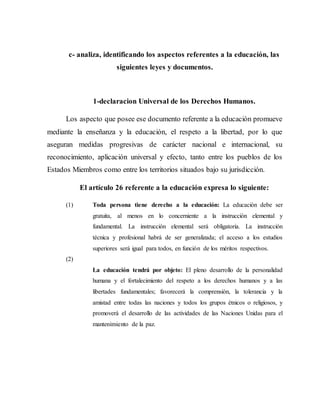 c- analiza, identificando los aspectos referentes a la educación, las
siguientes leyes y documentos.
1-declaracion Universal de los Derechos Humanos.
Los aspecto que posee ese documento referente a la educación promueve
mediante la enseñanza y la educación, el respeto a la libertad, por lo que
aseguran medidas progresivas de carácter nacional e internacional, su
reconocimiento, aplicación universal y efecto, tanto entre los pueblos de los
Estados Miembros como entre los territorios situados bajo su jurisdicción.
El artículo 26 referente a la educación expresa lo siguiente:
(1) Toda persona tiene derecho a la educación: La educación debe ser
gratuita, al menos en lo concerniente a la instrucción elemental y
fundamental. La instrucción elemental será obligatoria. La instrucción
técnica y profesional habrá de ser generalizada; el acceso a los estudios
superiores será igual para todos, en función de los méritos respectivos.
(2)
La educación tendrá por objeto: El pleno desarrollo de la personalidad
humana y el fortalecimiento del respeto a los derechos humanos y a las
libertades fundamentales; favorecerá la comprensión, la tolerancia y la
amistad entre todas las naciones y todos los grupos étnicos o religiosos, y
promoverá el desarrollo de las actividades de las Naciones Unidas para el
mantenimiento de la paz.
 