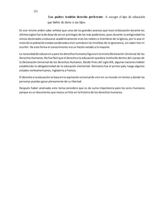 (3)
Los padres tendrán derecho preferente: A escoger el tipo de educación
que habrá de darse a sus hijos.
En ese mismo orden cabe señalar que unos de los grandes avances que tuvo la Educación durante los
últimossiglosfue lade dejarde serun privilegio de los más poderosos, pues durante la antigüedad los
únicos destinados a educarse académicamente eran los nobles o miembros de la Iglesia, por lo que el
restode la poblaciónestabacondenadaavivirsumidaenlas tinieblas de la ignorancia, sin saber leer ni
escribir. De esta forma el conocimiento era un hecho vetado a la mayoría.
La necesidadde educarenypara losderechoshumanosfiguraenlamismaDeclaración Universal de los
DerechosHumanos.Nofue fácil que el derechoala educación quedara instituido dentro del cuerpo de
la Declaración Universal de los Derechos Humanos. Desde fines del siglo XIX, algunas naciones habían
establecido la obligatoriedad de la educación elemental: Alemania fue el primer país; luego algunos
estados norteamericanos, Inglaterra y Francia.
El derechoa laeducaciónse basa enla aspiraciónuniversal de vivir en un mundo sin temor y donde las
personas puedan gozar plenamente de su libertad
Después haber analizado este tema considero que es de suma importancia para los seres humanos
porque es un documento que marca un hito en la historia de los derechos humanos.
 