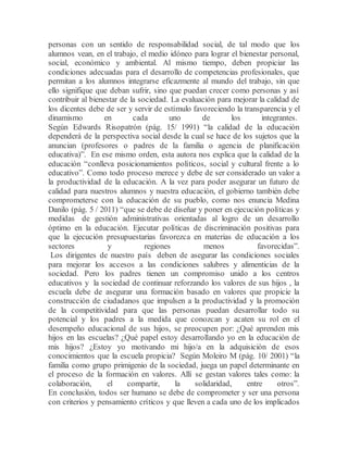 personas con un sentido de responsabilidad social, de tal modo que los
alumnos vean, en el trabajo, el medio idóneo para lograr el bienestar personal,
social, económico y ambiental. Al mismo tiempo, deben propiciar las
condiciones adecuadas para el desarrollo de competencias profesionales, que
permitan a los alumnos integrarse eficazmente al mundo del trabajo, sin que
ello signifique que deban sufrir, sino que puedan crecer como personas y así
contribuir al bienestar de la sociedad. La evaluación para mejorar la calidad de
los dicentes debe de ser y servir de estímulo favoreciendo la transparencia y el
dinamismo en cada uno de los integrantes.
Según Edwards Risopatrón (pág. 15/ 1991) “la calidad de la educación
dependerá de la perspectiva social desde la cual se hace de los sujetos que la
anuncian (profesores o padres de la familia o agencia de planificación
educativa)”. En ese mismo orden, esta autora nos explica que la calidad de la
educación “conlleva posicionamientos políticos, social y cultural frente a lo
educativo”. Como todo proceso merece y debe de ser considerado un valor a
la productividad de la educación. A la vez para poder asegurar un futuro de
calidad para nuestros alumnos y nuestra educación, el gobierno también debe
comprometerse con la educación de su pueblo, como nos enuncia Medina
Danilo (pág. 5 / 2011) “que se debe de diseñar y poner en ejecución políticas y
medidas de gestión administrativas orientadas al logro de un desarrollo
óptimo en la educación. Ejecutar políticas de discriminación positivas para
que la ejecución presupuestarias favorezca en materias de educación a los
sectores y regiones menos favorecidas”.
Los dirigentes de nuestro país deben de asegurar las condiciones sociales
para mejorar los accesos a las condiciones salubres y alimenticias de la
sociedad. Pero los padres tienen un compromiso unido a los centros
educativos y la sociedad de continuar reforzando los valores de sus hijos , la
escuela debe de asegurar una formación basado en valores que propicie la
construcción de ciudadanos que impulsen a la productividad y la promoción
de la competitividad para que las personas puedan desarrollar todo su
potencial y los padres a la medida que conozcan y acaten su rol en el
desempeño educacional de sus hijos, se preocupen por: ¿Qué aprenden mis
hijos en las escuelas? ¿Qué papel estoy desarrollando yo en la educación de
mis hijos? ¿Estoy yo motivando mi hijo/a en la adquisición de esos
conocimientos que la escuela propicia? Según Moleiro M (pág. 10/ 2001) “la
familia como grupo primigenio de la sociedad, juega un papel determinante en
el proceso de la formación en valores. Allí se gestan valores tales como: la
colaboración, el compartir, la solidaridad, entre otros”.
En conclusión, todos ser humano se debe de comprometer y ser una persona
con criterios y pensamiento críticos y que lleven a cada uno de los implicados
 