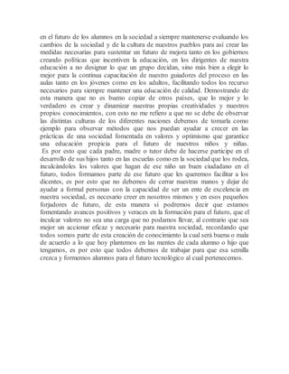 en el futuro de los alumnos en la sociedad a siempre mantenerse evaluando los
cambios de la sociedad y de la cultura de nuestros pueblos para así crear las
medidas necesarias para sustentar un futuro de mejora tanto en los gobiernos
creando políticas que incentiven la educación, en los dirigentes de nuestra
educación a no designar lo que un grupo decidan, sino más bien a elegir lo
mejor para la continua capacitación de nuestro guiadores del proceso en las
aulas tanto en los jóvenes como en los adultos, facilitando todos los recurso
necesarios para siempre mantener una educación de calidad. Demostrando de
esta manera que no es bueno copiar de otros países, que lo mejor y lo
verdadero es crear y dinamizar nuestras propias creatividades y nuestros
propios conocimientos, con esto no me refiero a que no se debe de observar
las distintas culturas de los diferentes naciones debemos de tomarla como
ejemplo para observar métodos que nos puedan ayudar a crecer en las
prácticas de una sociedad fomentada en valores y optimismo que garantice
una educación propicia para el futuro de nuestros niños y niñas.
Es por esto que cada padre, madre o tutor debe de hacerse participe en el
desarrollo de sus hijos tanto en las escuelas como en la sociedad que los rodea,
inculcándoles los valores que hagan de ese niño un buen ciudadano en el
futuro, todos formamos parte de ese futuro que les queremos facilitar a los
dicentes, es por esto que no debemos de cerrar nuestras manos y dejar de
ayudar a formal personas con la capacidad de ser un ente de excelencia en
nuestra sociedad, es necesario creer en nosotros mismos y en esos pequeños
forjadores de futuro, de esta manera sí podremos decir que estamos
fomentando avances positivos y veraces en la formación para el futuro, que el
inculcar valores no sea una carga que no podamos llevar, al contrario que sea
mejor un accionar eficaz y necesario para nuestra sociedad, recordando que
todos somos parte de esta creación de conocimiento la cual será buena o mala
de acuerdo a lo que hoy plantemos en las mentes de cada alumno o hijo que
tengamos, es por esto que todos debemos de trabajar para que esa semilla
crezca y formemos alumnos para el futuro tecnológico al cual pertenecemos.
 