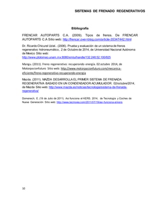 SISTEMAS DE FRENADO REGENERATIVOS 
10 
Bibliografía 
FRENCAR AUTOPARTS C.A. (2009). Tipos de frenos. De FRENCAR 
AUTOPARTS...
