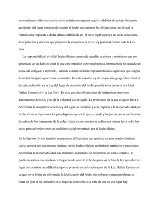 eventualmente diferente en el cual se enfatiza un aspecto negativo debido al carácter fortuito o
accidental del lugar donde pudo ocurrir el hecho que generan las obligaciones, en el cual se
formula una respuesta a dicha critica establecida en el texto legal supera a las otras soluciones,
de legislación y doctrina que proponen la competencia de la Ley personal común o de la Lex
Fori.
La responsabilidad civil del hecho ilícito comprende aquellas acciones u omisiones que son
generadas de un daño es decir el que con intención o por negligencia, imprudencia ha causado un
daño está obligado a repararlo, además existen también responsabilidades especiales que surgen
de un hecho ajeno o por cosas o animales. En este caso la Ley de mayor arraigo que determina el
derecho aplicable es la Ley del lugar de comisión del hecho punible tales como la Lex Loci
Delicti Commissii y la Lex Fori. En este caso las obligaciones de indemnizar provienen
directamente de la ley y no de la voluntad del obligado. La protección de la paz es quien lleva a
determinar la competencia de la ley del lugar de comisión y con respecto a la responsabilidad por
hecho ilícito se fijan modelos para disponer que es lo que se puede y lo que no con respecto a los
derechos de los integrantes de la colectividad es por eso que se aplica una misma ley a todos los
casos para asi poder tener un equilibrio social perturbado por el hecho ilícito.
En los hechos ilícitos también se presentan dificultades con respecto a casos donde el mismo
sujeto cometa con una misma víctima, varios hechos ilícitos en distintos territorios y para poder
determinar la responsabilidad, los elementos requeridos se encuentran en varios estados, el
problema radica en corroborar el lugar donde ocurrió el hecho para así definir la ley aplicable del
lugar de comisión otra dificultad que se presenta es en la aplicación de la Lex Delicti Commissii
ya que no se limita en diferenciar la localización del hecho sin embargo surgen problemas al
tratar de fijar la ley aplicable en el lugar de comisión si se trata de que en ese lugar hay
 