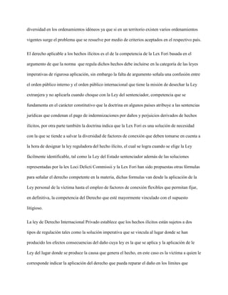 diversidad en los ordenamientos idóneos ya que si en un territorio existen varios ordenamientos
vigentes surge el problema que se resuelve por medio de criterios aceptados en el respectivo país.
El derecho aplicable a los hechos ilícitos es el de la competencia de la Lex Fori basada en el
argumento de que la norma que regula dichos hechos debe incluirse en la categoría de las leyes
imperativas de rigurosa aplicación, sin embargo la falta de argumento señala una confusión entre
el orden público interno y el orden público internacional que tiene la misión de desechar la Ley
extranjera y no aplicarla cuando choque con la Ley del sentenciador, competencia que se
fundamenta en el carácter constitutivo que la doctrina en algunos países atribuye a las sentencias
jurídicas que condenan el pago de indemnizaciones por daños y perjuicios derivados de hechos
ilícitos, por otra parte también la doctrina indica que la Lex Fori es una solución de necesidad
con la que se tiende a salvar la diversidad de factores de conexión que deben tomarse en cuenta a
la hora de designar la ley reguladora del hecho ilícito, el cual se logra cuando se elige la Ley
fácilmente identificable, tal como la Ley del Estado sentenciador además de las soluciones
representadas por la lex Loci Delicti Commissii y la Lex Fori han sido propuestas otras fórmulas
para señalar el derecho competente en la materia, dichas formulas van desde la aplicación de la
Ley personal de la víctima hasta el empleo de factores de conexión flexibles que permitan fijar,
en definitiva, la competencia del Derecho que esté mayormente vinculado con el supuesto
litigioso.
La ley de Derecho Internacional Privado establece que los hechos ilícitos están sujetos a dos
tipos de regulación tales como la solución imperativa que se vincula al lugar donde se han
producido los efectos consecuencias del daño cuya ley es la que se aplica y la aplicación de le
Ley del lugar donde se produce la causa que genera el hecho, en este caso es la victima a quien le
corresponde indicar la aplicación del derecho que pueda reparar el daño en los límites que
 